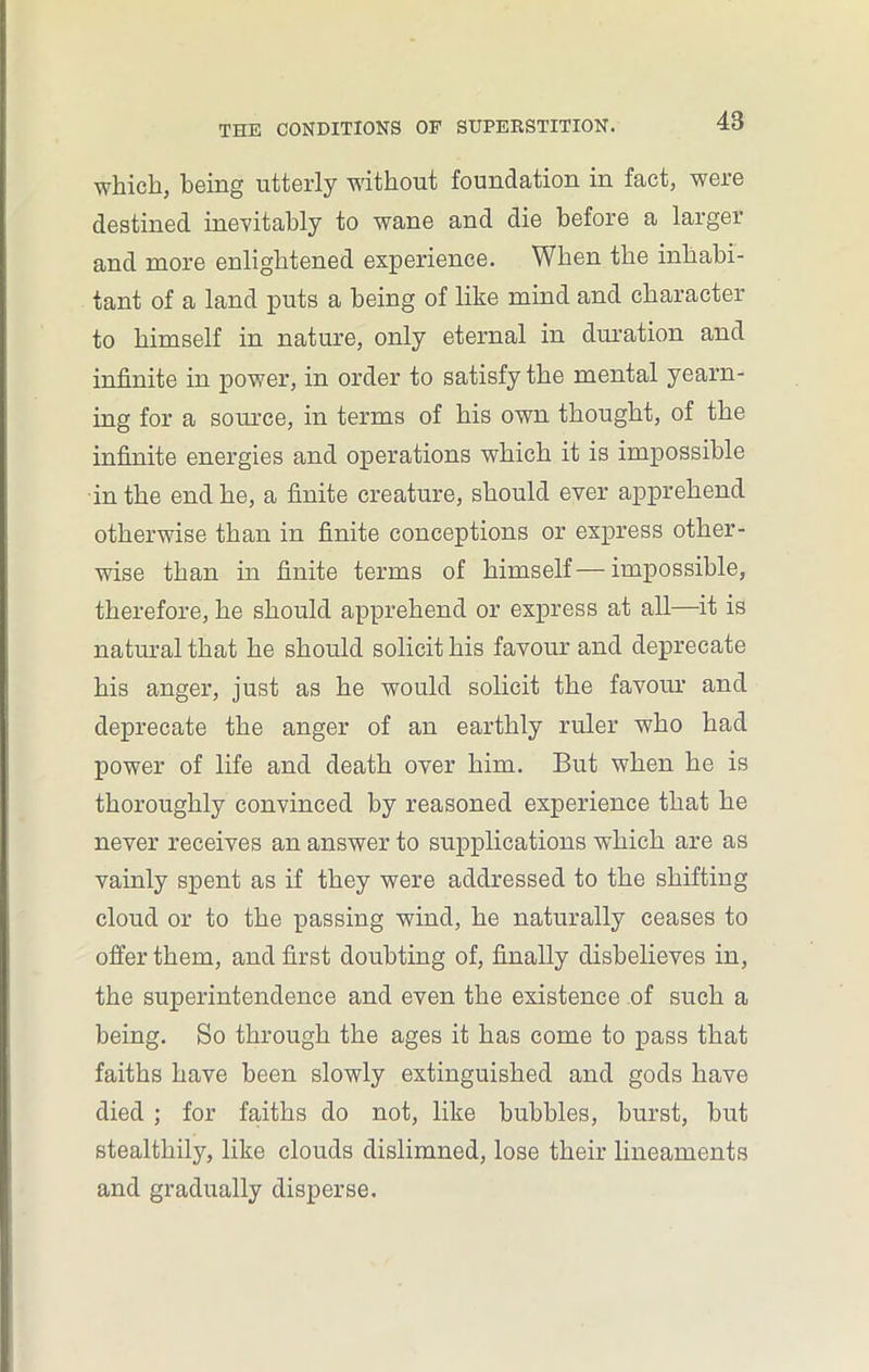 which, being utterly without foundation in fact, were destined inevitably to wane and die before a larger and more enlightened experience. When the inhabi- tant of a land puts a being of like mind and character to himself in nature, only eternal in duration and infinite in power, in order to satisfy the mental yearn- ing for a source, in terms of his own thought, of the infinite energies and operations which it is impossible in the end he, a finite creature, should ever apprehend otherwise than in finite conceptions or express other- wise than in finite terms of himself—impossible, therefore, he should apprehend or express at all—it is natural that he should solicit his favour and deprecate his anger, just as he would solicit the favour and deprecate the anger of an earthly ruler who had power of life and death over him. But when he is thoroughly convinced by reasoned experience that he never receives an answer to supplications which are as vainly spent as if they were addressed to the shifting cloud or to the passing wind, he naturally ceases to offer them, and first doubting of, finally disbelieves in, the superintendence and even the existence of such a being. So through the ages it has come to pass that faiths have been slowly extinguished and gods have died ; for faiths do not, like bubbles, burst, but stealthily, like clouds dislimned, lose their lineaments and gradually disperse.