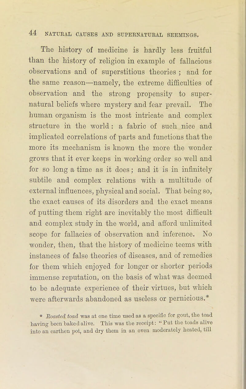 The history of medicine is hardly less fruitful than the history of religion in example of fallacious observations and of superstitious theories ; and for the same reason—-namely, the extreme difficulties of observation and the strong propensity to super- natural beliefs where mystery and fear prevail. The human organism is the most intricate and complex structure in the world : a fabric of such nice and implicated correlations of parts and functions that the more its mechanism is known the more the wonder grows that it ever keeps in working order so well and for so long a time as it does; and it is in infinitely subtile and complex relations with a multitude of external influences, physical and social. That being so, the exact causes of its disorders and the exact means of putting them right are inevitably the most difficult and complex study in the world, and afford unlimited scope for fallacies of observation and inference. No wonder, then, that the history of medicine teems with instances of false theories of diseases, and of remedies for them which enjoyed for longer or shorter periods immense reputation, on the basis of what was deemed to be adequate experience of their virtues, but which were afterwards abandoned as useless or pernicious.* * Roasted toad was at one time used as a specific for gout, the toad having been baked alive. This was the receipt: “ Put the toads alive into an earthen pot, and dry them in an oven moderately heated, till
