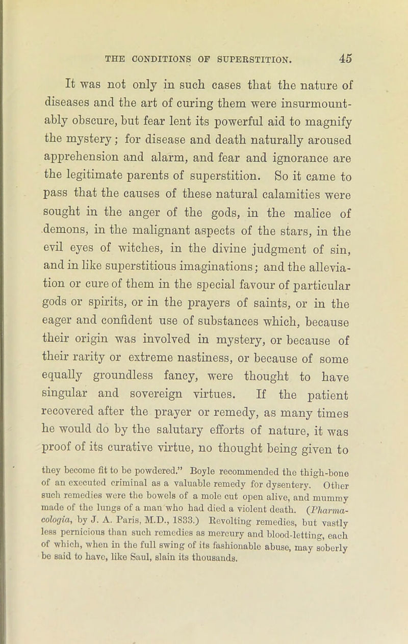 It was not only in such cases that the nature of diseases and the art of curing them were insurmount- ably obscure, but fear lent its powerful aid to magnify the mystery; for disease and death naturally aroused apprehension and alarm, and fear and ignorance are the legitimate parents of superstition. So it came to pass that the causes of these natural calamities were sought in the anger of the gods, in the malice of demons, in the malignant aspects of the stars, in the evil eyes of witches, in the divine judgment of sin, and in like superstitious imaginations; and the allevia- tion or cure of them in the special favour of particular gods or spirits, or in the prayers of saints, or in the eager and confident use of substances which, because their origin was involved in mystery, or because of their rarity or extreme nastiness, or because of some equally groundless fancy, were thought to have singular and sovereign virtues. If the patient recovered after the prayer or remedy, as many times he would do by the salutary efforts of nature, it was proof of its curative virtue, no thought being given to they become fit to be powdered.” Boyle recommended the thigh-bone of an executed criminal as a valuable remedy for dysentery. Other such remedies were the bowels of a mole cut open alive, and mummy made of the lungs of a man who had died a violent death. (Pharma- colocjia, by J. A. Paris, M.D., 1833.) Revolting remedies, but vastly less pernicious than such remedies as mercury and blood-letting, each of which, when in the full swing of its fashionable abuse, may soberly be said to have, like Saul, slain its thousands.