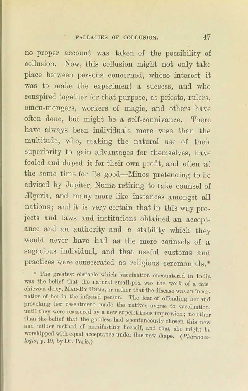no proper account was taken of the possibility of collusion. Now, this collusion might not only take place between persons concerned, whose interest it was to make the experiment a success, and who conspired together for that purpose, as priests, rulers, omen-mongers, workers of magic, and others have often done, but might be a self-connivance. There have always been individuals more wise than the multitude, who, making the natural use of their superiority to gain advantages for themselves, have fooled and duped it for their own profit, and often at the same time for its good—Minos pretending to be advised by Jupiter, Numa retiring to take counsel of JEgeria, and many more like instances amongst all nations; and it is very certain that in this way pro- jects and laws and institutions obtained an accept- ance and an authority and a stability which they would never have had as the mere counsels of a sagacious individual, and that useful customs and practices were consecrated as religious ceremonials.* The greatest obstacle which vaccination encountered in India was the belief that the natural small-pox was the work of a mis- chievous deity, Mah-Ky Umma, or rather that the disease was an incar- nation of her in the infected person. The fear of offending her and provoking her resentment made the natives averse to vaccination, until they were reassured by a new superstitious impression; no other than the belief that the goddess had spontaneously chosen’ this new and milder method of manifesting herself, and that she might be worshipped with equal acceptance under this new shape. (Fharmaco- lorjia, p. 19, by Dr. Paris.)