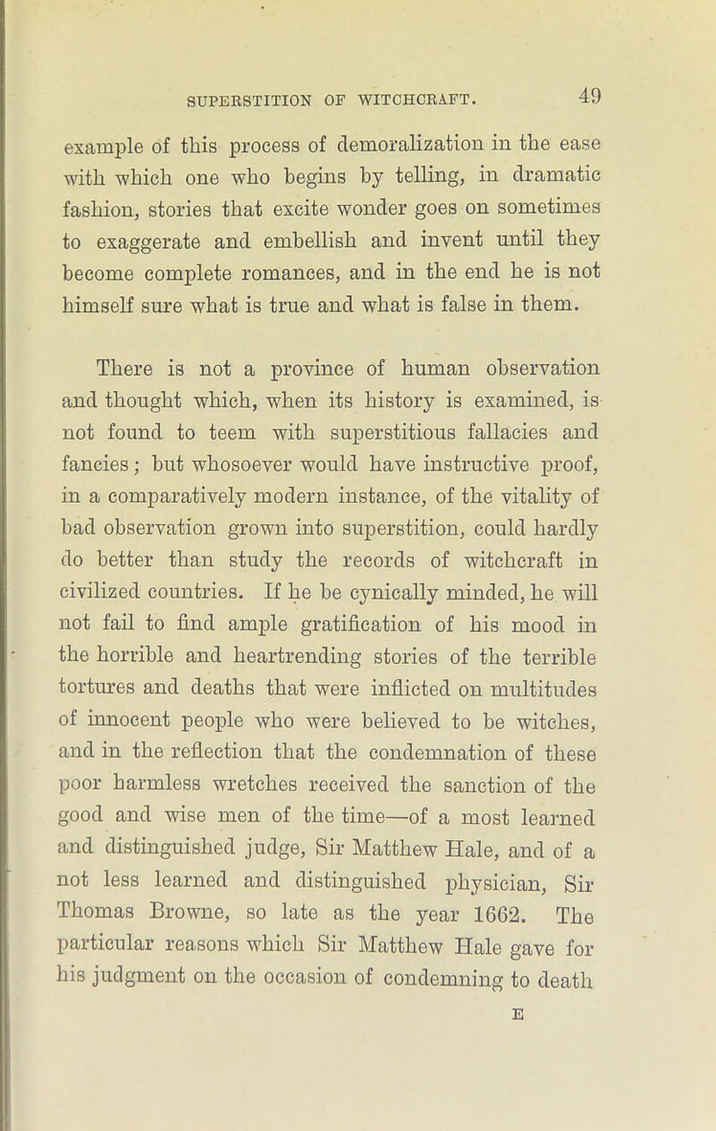 example of this process of demoralization in the ease with which one who begins by telling, in dramatic fashion, stories that excite wonder goes on sometimes to exaggerate and embellish and invent until they become complete romances, and in the end he is not himself sure what is true and what is false in them. There is not a province of human observation and thought which, when its history is examined, is not found to teem with superstitious fallacies and fancies; but whosoever would have instructive proof, in a comparatively modern instance, of the vitality of had observation grown into superstition, could hardly do better than study the records of witchcraft in civilized countries. If he he cynically minded, he will not fail to find ample gratification of his mood in the horrible and heartrending stories of the terrible tortures and deaths that were inflicted on multitudes of innocent people who were believed to he witches, and in the reflection that the condemnation of these poor harmless wretches received the sanction of the good and wise men of the time—of a most learned and distinguished judge, Sir Matthew Hale, and of a not less learned and distinguished physician, Sir Thomas Browne, so late as the year 1662. The particular reasons which Sir Matthew Hale gave for his judgment on the occasion of condemning to death E