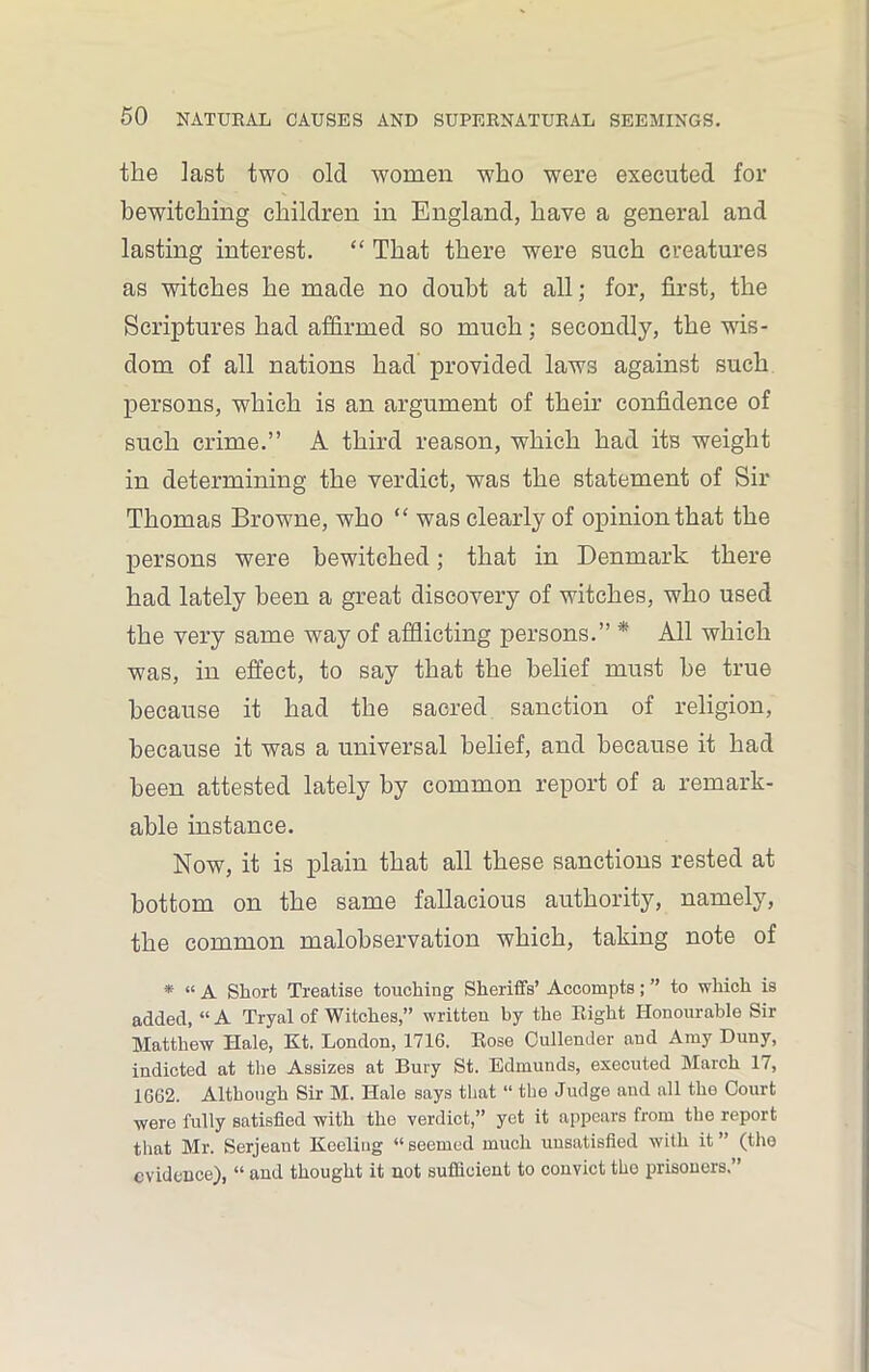 the last two old -women who were executed for bewitching children in England, have a general and lasting interest. “ That there were such creatures as witches he made no doubt at all; for, first, the Scriptures had affirmed so much; secondly, the wis- dom of all nations had provided laws against such persons, which is an argument of their confidence of such crime.” A third reason, which had its weight in determining the verdict, was the statement of Sir Thomas Browne, who “ was clearly of opinion that the persons were bewitched; that in Denmark there had lately been a great discovery of witches, who used the very same way of afflicting persons.” * All which was, in effect, to say that the belief must be true because it had the sacred sanction of religion, because it was a universal belief, and because it had been attested lately by common report of a remark- able instance. Now, it is plain that all these sanctions rested at bottom on the same fallacious authority, namely, the common malobservation which, taking note of * « A Short Treatise touching Sheriffs’ Accompts; ” to which is added, “A Tryal of Witches,” written by the Right Honourable Sir Matthew Hale, Kt. London, 1716. Rose Cullender and Amy Duny, indicted at the Assizes at Bury St. Edmunds, executed March 17, 1662. Although Sir M. Hale says that “ the Judge and all the Court were fully satisfied with the verdict,” yet it appears from the report that Mr. Serjeant Keeling “ seemed much unsatisfied with it ” (the evidence), “ and thought it not sufficient to convict the prisoners.”