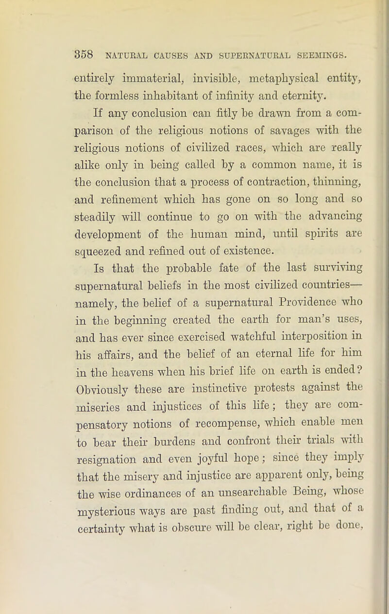 entirely immaterial, invisible, metaphysical entity, the formless inhabitant of infinity and eternity. If any conclusion can fitly be drawn from a com- parison of the religious notions of savages with the religious notions of civilized races, which are really alike only in being called by a common name, it is the conclusion that a process of contraction, thinning, and refinement which has gone on so long and so steadily will continue to go on with the advancing development of the human mind, until spirits are squeezed and refined out of existence. Is that the probable fate of the last surviving supernatural beliefs in the most civilized countries— namely, the belief of a supernatural Providence who in the beginning created the earth for man’s uses, and has ever since exercised watchful interposition in his affairs, and the belief of an eternal life for him in the heavens when his brief life on earth is ended ? Obviously these are instinctive protests against the miseries and injustices of this life; they are com- pensatory notions of recompense, which enable men to bear their burdens and confront their trials with resignation and even joyful hope; since they iinph that the misery and injustice are apparent only, being the wise ordinances of an unsearchable Being, whose mysterious ways are past finding out, and that of a certainty what is obscure will be clear, right be done,