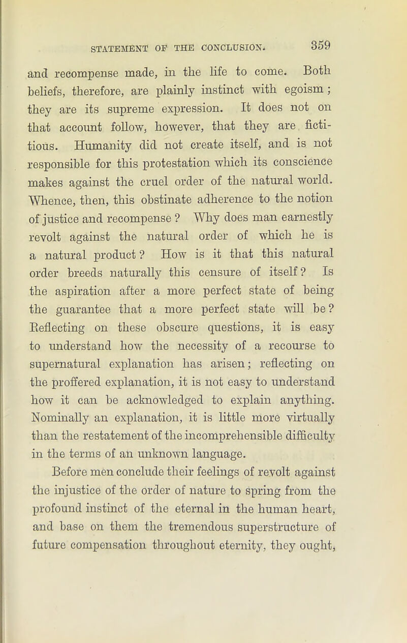 and recompense made, in the life to come. Both beliefs, therefore, are plainly instinct with egoism ; they are its supreme expression. It does not on that account follow, however, that they are ficti- tious. Humanity did not create itself, and is not responsible for this protestation which its conscience makes against the cruel order of the natural world. Whence, then, this obstinate adherence to the notion of justice and recompense ? Why does man earnestly revolt against the natural order of which he is a natural product ? How is it that this natural order breeds naturally this censure of itself ? Is the aspiration after a more perfect state of being the guarantee that a more perfect state will be ? Reflecting on these obscure questions, it is easy to understand how the necessity of a recourse to supernatural explanation has arisen; reflecting on the proffered explanation, it is not easy to understand how it can he acknowledged to explain anything. Nominally an explanation, it is little more virtually than the restatement of the incomprehensible difficulty in the terms of an unknown language. Before men conclude their feelings of revolt against the injustice of the order of nature to spring from the profound instinct of the eternal in the human heart, and base on them the tremendous superstructure of future compensation throughout eternity, they ought,