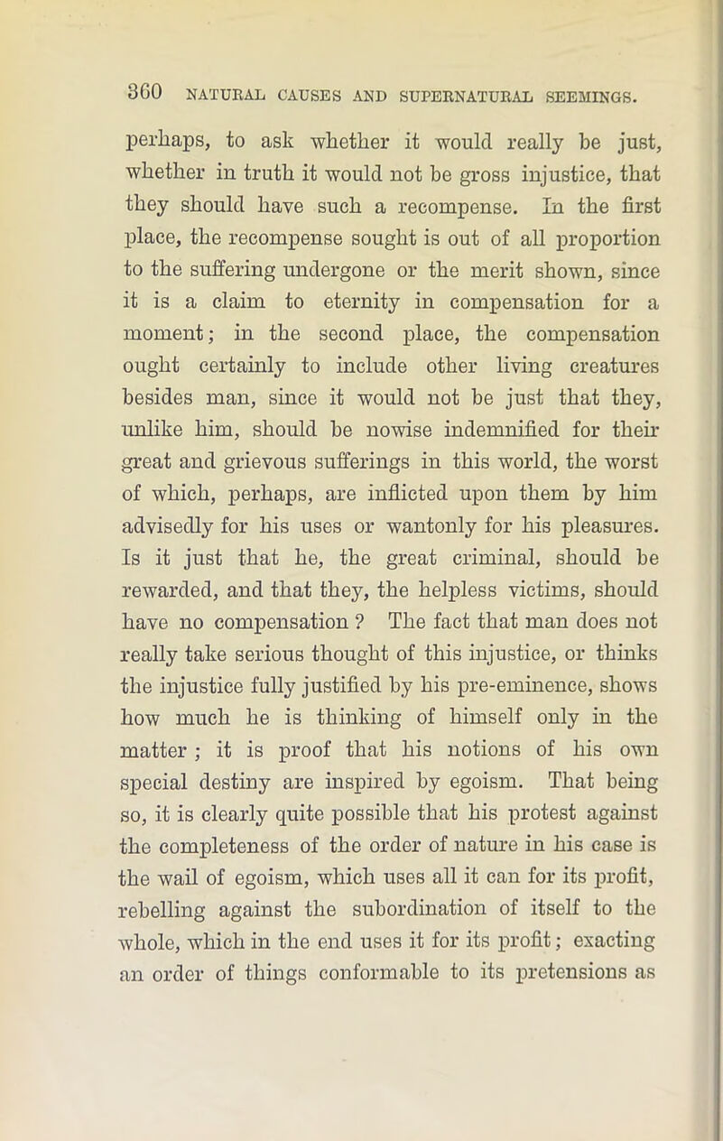 perhaps, to ask whether it would really be just, whether in truth it would not be gross injustice, that they should have such a recompense. In the first place, the recompense sought is out of all proportion to the suffering undergone or the merit shown, since it is a claim to eternity in compensation for a moment; in the second place, the compensation ought certainly to include other living creatures besides man, since it would not be just that they, unlike him, should be nowise indemnified for their great and grievous sufferings in this world, the worst of which, perhaps, are inflicted upon them by him advisedly for his uses or wantonly for his pleasures. Is it just that he, the great criminal, should be rewarded, and that they, the helpless victims, should have no compensation ? The fact that man does not really take serious thought of this injustice, or thinks the injustice fully justified by his pre-eminence, shows how much he is thinking of himself only in the matter ; it is proof that his notions of his own special destiny are inspired by egoism. That being so, it is clearly quite possible that his protest against the completeness of the order of nature in his case is the wail of egoism, which uses all it can for its profit, rebelling against the subordination of itself to the whole, which in the end uses it for its profit; exacting an order of things conformable to its pretensions as