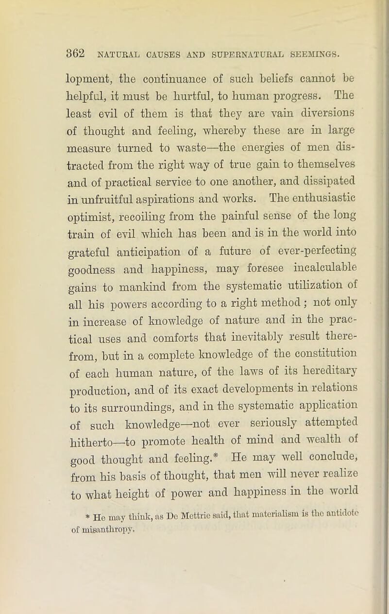 lopment, the continuance of such beliefs cannot be helpful, it must be hurtful, to human progress. The least evil of them is that they are vain diversions of thought and feeling, whereby these are in large measure turned to waste—the energies of men dis- tracted from the right way of true gain to themselves and of practical service to one another, and dissipated in unfruitful aspirations and works. The enthusiastic optimist, recoiling from the painful sense of the long train of evil which has been and is in the world into grateful anticipation of a future of ever-perfecting goodness and happiness, may foresee incalculable gains to mankind from the systematic utilization of all his powers according to a right method ; not only in increase of knowledge of nature and in the prac- tical uses and comforts that inevitably result there- from, but in a complete knowledge of the constitution of each human nature, of the laws of its hereditary production, and of its exact developments in relations to its surroundings, and in the systematic application of such knowledge—not ever seriously attempted hitherto—to promote health of mind and wealth of good thought and feeling.* He may well conclude, from his basis of thought, that men will never realize to what height of power and happiness in the world * Ho may think, as Dc Mottrie said, that materialism is the antidote of misanthropy.