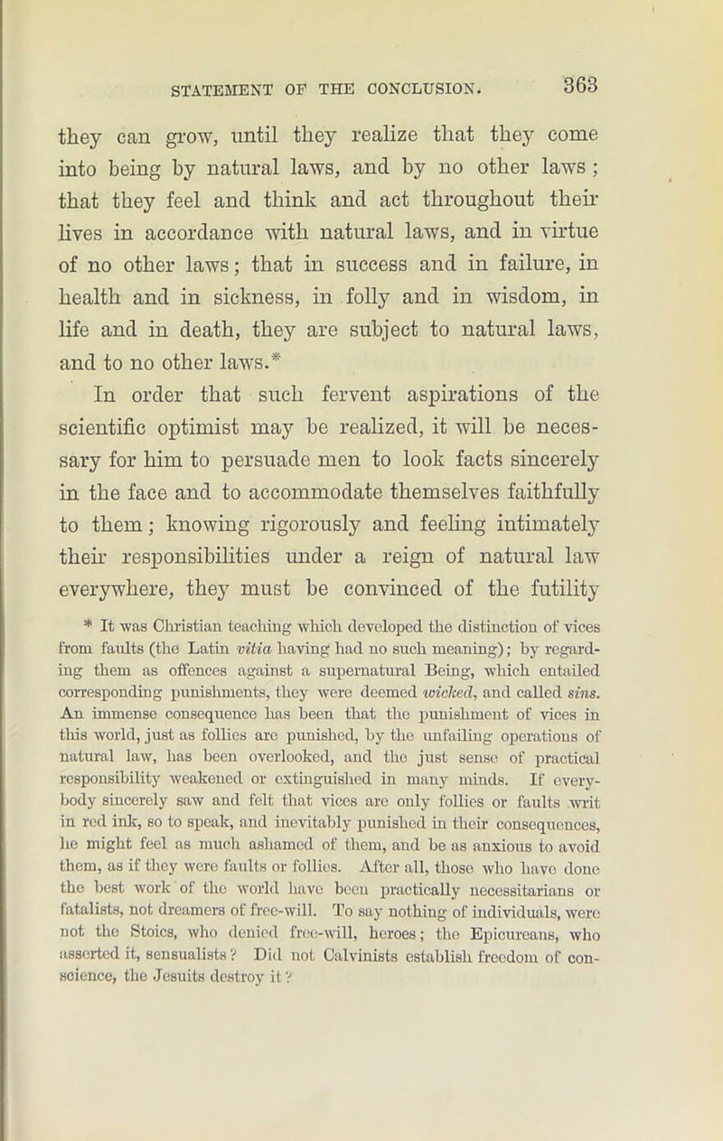 they can grow, until they realize that they come into being by natural laws, and by no other laws ; that they feel and think and act throughout their lives in accordance with natural laws, and in virtue of no other laws; that in success and in failure, in health and in sickness, in folly and in wisdom, in life and in death, they are subject to natural laws, and to no other laws.* In order that such fervent aspirations of the scientific optimist may he realized, it will he neces- sary for him to persuade men to look facts sincerely in the face and to accommodate themselves faithfully to them; knowing rigorously and feeling intimately their responsibilities under a reign of natural law everywhere, they must be convinced of the futility * It was Christian teaching which developed the distinction of vices from faults (the Latin vitia having had no such meaning); by regard- ing them as offences against a supernatural Being, which entailed corresponding punishments, they were deemed wiclcecl, and called sins. An immense consequence has been that the punishment of vices in this world, just as follies arc punished, by the unfailing operations of natural law, has been overlooked, and the just sense of practical responsibility weakened or extinguished in many minds. If every- body sincerely saw and felt that vices are only follies or faults writ in red ink, so to speak, and inevitably punished in their consequences, he might feel as much ashamed of them, and be as anxious to avoid them, as if they were faults or tollies. After all, those who have done the best work of the world have been practically necessitarians or fatalists, not dreamers of free-will. To say nothing of individuals, were not the Stoics, who denied free-will, heroes; the Epicureans, who assorted it, sensualists ? Did not Calvinists establish freedom of con- science, the Jesuits destroy it V