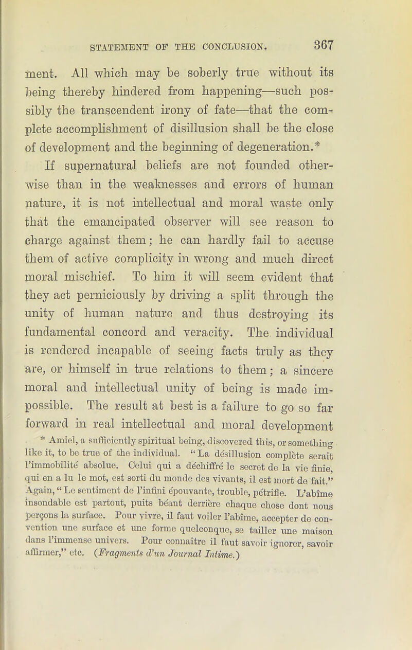 ment. All which may be soberly true without its being thereby hindered from happening—such pos- sibly the transcendent irony of fate—that the com- plete accomplishment of disillusion shall be the close of development and the beginning of degeneration.* If supernatural beliefs are not founded other- wise than in the weaknesses and errors of human nature, it is not intellectual and moral waste only that the emancipated observer will see reason to charge against them; he can hardly fail to accuse them of active complicity in wrong and much direct moral mischief. To him it will seem evident that they act perniciously by driving a split through the unity of human nature and thus destroying its fundamental concord and veracity. The individual is rendered incapable of seeing facts truly as they are, or himself in true relations to them; a sincere moral and intellectual unity of being is made im- possible. The result at best is a failure to go so far forward in real intellectual and moral development * Ami el, a sufficiently spiritual being, discovered this, or something like it, to he true of the individual. “ La disillusion complete serait l’immobilite absolue. Celui qui a dechiffri le secret de la vie finie, qui en a lu le mot, est sorti du monde des vivants, il est mort de fait.” Again, “ Le sentiment de l’infini e'pouvante, trouble, petrifie. L’abiine insondable est partout, puits beaut derriere chaque chose dont nous persons la surface. Pour vivre, il faut voiler l’abime, accepter de con- vention une surface et une forme quelconque, se tailler une maison dans l’immense univers. Pour connaitre il faut savoir ignorer, savoir affirmer,” etc. (Fragments d’un Journal Intime.)