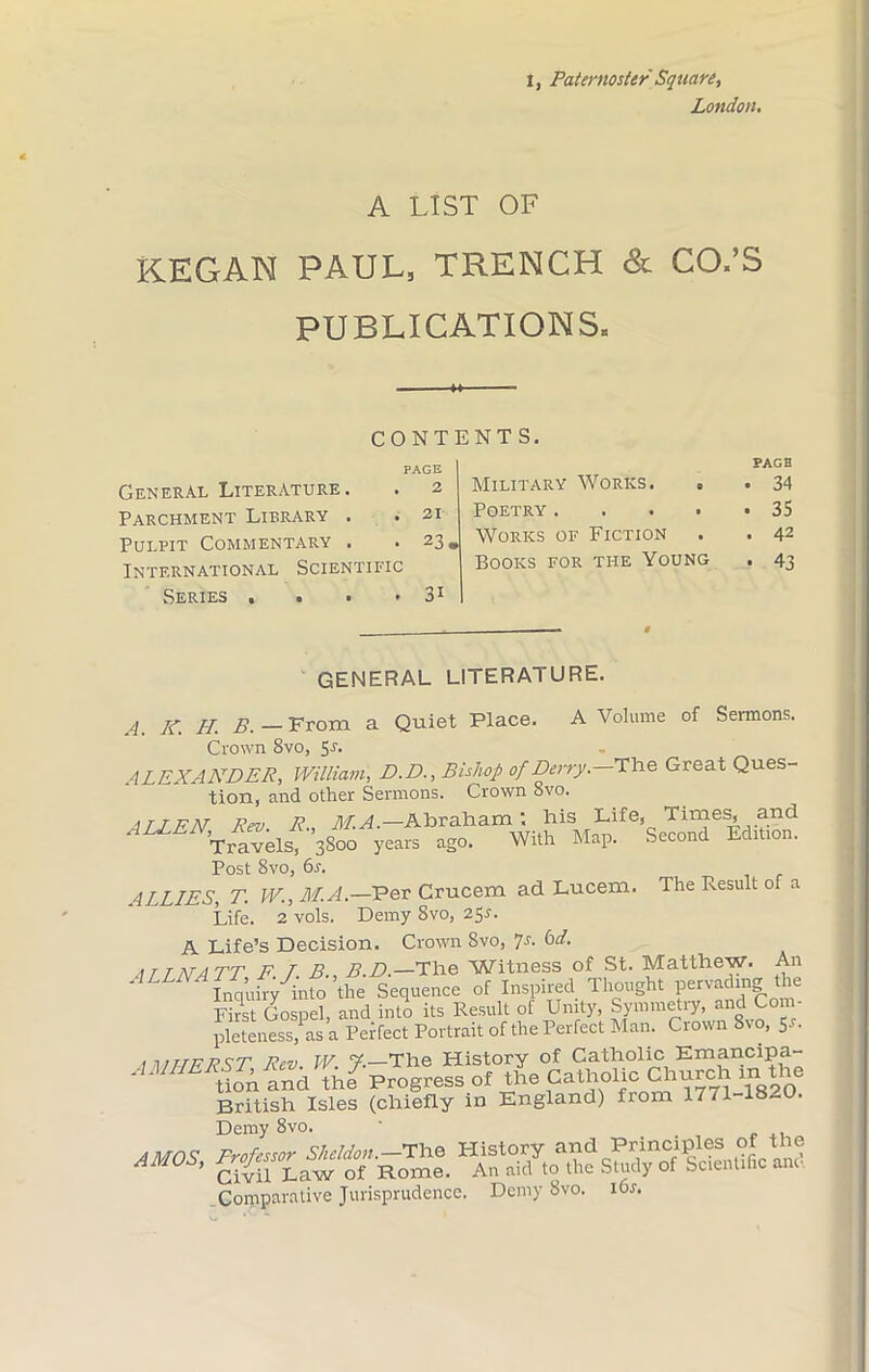 1, Paternoster Square, London. A LIST OF KEGAN PAUL, TRENCH & CO.’S PUBLICATIONS. CONTENTS. General Literature. Parchment Library . Pulpit Commentary . International Scientific Series . . PAGE 2 21 23, 3i Military Works. . Poetry .... Works of Fiction Books for the Young PAGE . 34 . 35 . 42 • 43 GENERAL LITERATURE. A. K. H. B. From a Quiet Place. A Volume of Sermons. Crown 8vo, Sr. ALEXANDER, William, D.D., Bishop of Derry. The Great Ques- tion, and other Sermons. Crown 8vo. ATJFN Rev. R., M.A.— Abraham', his Life, Times, and Travels, 3800 years ago. With Map. Second Edition. Post 8vo, 6s. ALLIES, T. W., M.A.—Per Crucem ad Lucem. The Result of a Life. 2 vols. DemySvo, 25r. A Life’s Decision. Crown Svo, 7s. 6d. ATLNATT F. T. BB.D.—The Witness of St. Matthew. An ' inquiry into the Sequence of Inspired Thought pervading the First Gospel, and into its Result of Unity, Symmetry, and Com- pleteness, as a Perfect Portrait of the Perfect Man. Crown 8% o, 5-L .1 mTFF Rev W 7-—The History of Catholic Emancipa- AMERSThe7 Progress of the Catholic Church m the British Isles (chiefly in England) from 1771-18-0. Demy 8vo. ' sst ssrss: Comparative Jurisprudence. Demy Svo. 16s.