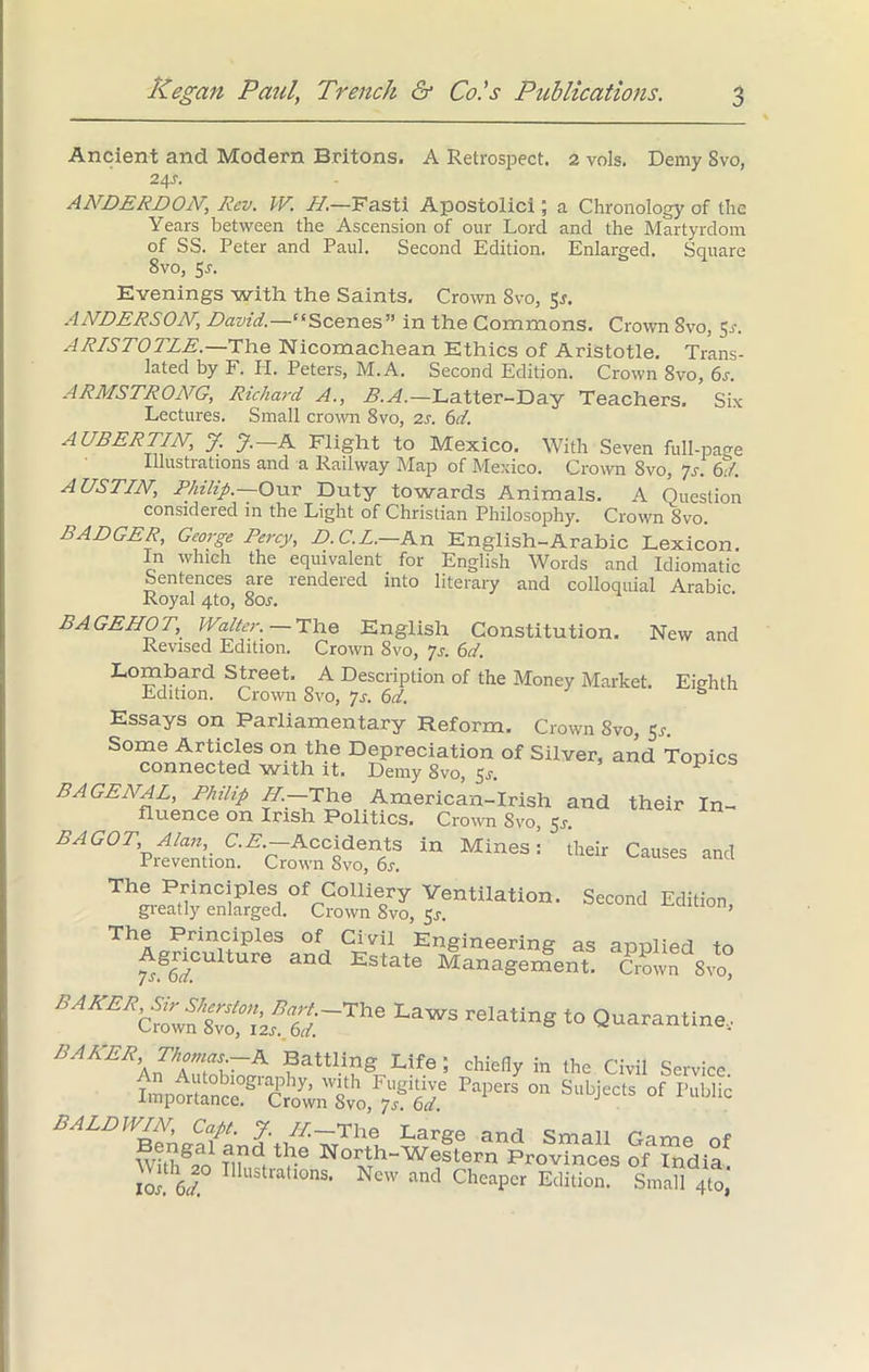 Ancient and Modern Britons. A Retrospect. 2 vols. Demy Svo, 24s. ANDERDON, Rev. W. H.—Fasti Apostolici; a Chronology of the Years between the Ascension of our Lord and the Martyrdom of SS. Peter and Paul. Second Edition. Enlarged. Square 8vo, 5r. Evenings with the Saints, Crown Svo, 5s. ANDERSON, David.—11 Scenes” in the Commons. Crown Svo, Sr. ARISTOTLE.—The Nicomachean Ethics of Aristotle. Trans- lated by F. PI. Peters, M. A. Second Edition. Crown 8vo, 6s. ARMSTRO/VG, Richard A., B.A.—Latter-Day Teachers, Six Lectures. Small crown 8vo, 2s. 6d. A USER TIN, y. J. A Flight to Mexico, With Seven full-page Illustrations and a Railway Map of Mexico. Crown Svo, Js. 6d. AUSTIN, Philip.—Our Duty towards Animals. A Question considered in the Light of Christian Philosophy. Crown Svo. BADGER, George Percy, D.C.L.—Kxv English-Arabic Lexicon. In which the equivalent for English Words and Idiomatic Sentences are rendered into literary and colloquial Arabic Royal 4to, 80s. BAGEHOT, Walter. —The English Constitution. New and Revised Edition. Crown 8vo, Js. 6d. Lombard Street. A Description of the Money Market. Eighth Edition. Crown Svo, Js. 6d. s Essays on Parliamentary Reform. Crown Svo, 5r. Some Articles on the Depreciation of Silver, and Topics connected with. it. Demy 8vo, 53*. BAGENAL, Philip //.—The American-Irish and their In- fluence on Irish Politics. Crown Svo, 5r. BAGOT, Alan, C.E.— Accidents in Mines: their Causes and Prevention. Crown Svo, 6r. SS an ThlSinCiPleS,0fpG0lliecry Ventilation. Second Edition, greatly enlarged. Crown Svo, $s. The Principles of Civil Engineering as anulied to 7rg6i/CUltUre and Estate Management. Crown 8vo, LaWS relatInS Quarantine.. BARER, Thomas.-A Battling Life ; chiefly in the Civil Service Vn Autobiography, with Fugitive Papers on Subjects of Public Importance. Crown Svo, 7s. 6d. J Illustrations. New and Cheaper Edition. Small 4to,
