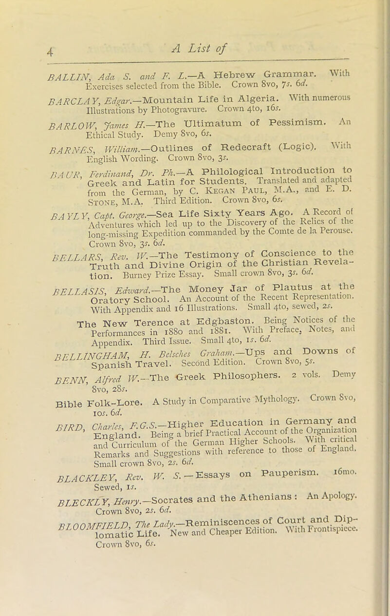 BALLIN, Ada S. and F. L.—A Hebrew Grammar. With Exercises selected from the Bible. Crown 8vo, Js. 6d. BARCLAY, Edgar — Mountain Life in Algeria. With numerous Illustrations by Photogravure. Crown 4t°> BARLOW, James H.—The Ultimatum of Pessimism. An Ethical Study. Demy 8vo, 6s. BARNES, William. —Outlines of Redecraft (Logic). With English Wording. Crown Svo, 3-f. BA UR, Ferdinand, Dr. Ph.—A Philological Introduction to Greek and Latin for Students. Translated ana adapted from the German, by C. Kegan Paul, M.A., and E. D. Stone, M.A. Third Edition. Crown 8vo, 6s. BAYLY, Capt. George.-Sea Life Sixty Years Ago. A Record of Adventures which led up to the Discovery of the Relics of the long-missing Expedition commanded by the Comte de la Perouse. Crown Svo, y. 6d. 17 FI LARS, Rev. W.—The Testimony of Conscience to the Truth and Divine Origin of the Christian Revela- tion. Burney Prize Essay. Small crown 8vo, 3^ 6d. BELLA SIS, Edward.— The Money Jar of Plautus at the Oratory School. An Account of the Recent Representation. With Appendix and 16 Illustrations. Small 4to, sewed, 2s. The New Terence at Edgbaston. Being Notices of the Performances in iSSo and 18S1. With Preface. Notes, and Appendix. Third Issue. Small 41o, is. 6d. BFLLLNGHAM, Ft. Bclschcs Graham.—Ups and Downs of Spanish Travel. Second Edition. Crown 8vo, 5-l BENN, Alfred W.--The Greek Philosophers. 2 vols. Demy Svo, 28.C. Bible Folk-Lore. A Study in Comparative Mythology. Crown Svo, ioj. 6d. rrnn Charles F G S.—Higher Education in Gerrnany and ’ England Being a brief Practical Account of the Organization and Curriculum of the German Higher Schools. With critical Remarks and Suggestions with reference to those of England. Small crown Svo, 2s. 6d. BLACKLEY, Rev. W. S. — Essays on Pauperism. 16.no. Sewed, ir. BLECKL Y, Henry.-Socrates and the Athenians : An Apology. Crown 8vo, 2s. 6d. fit rnMFTFLD The Lady.—Reminiscences of Court and Dip- Sc Life. New and Cheaper Edition. With Frontispiece. Crown Svo, 6s.