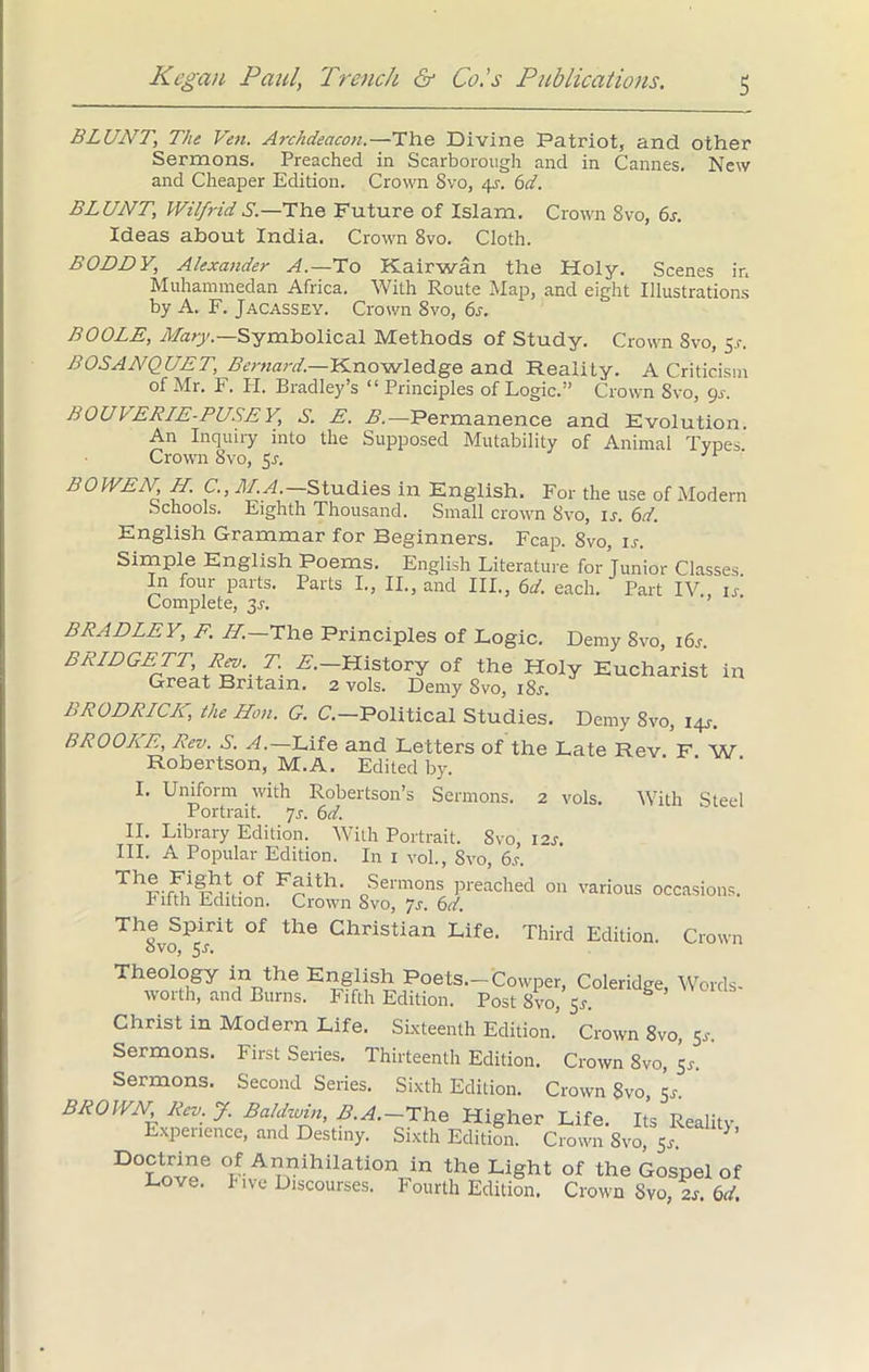 BLUNT, The Ven. Archdeacon.—The Divine Patriot, and other Sermons. Preached in Scarborough and in Cannes. New and Cheaper Edition. Crown Svo, 4.1. 6d. BLUNT, Wilfrid S'.—The Future of Islam. Crown Svo, 6s. Ideas about India. Crown 8vo. Cloth. BODDY, Alexander A.—To Kairwan the Holy. Scenes in Muhammedan Africa. With Route Map, and eight Illustrations by A. F. Jacassey. Crown Svo, 6s. BOOLE, Mary— Symbolical Methods of Study. Crown Svo, 5 .r. BOSANQUET, Bernard.—Knowledge and Reality. A Criticism of Mr. F. H. Bradley’s “ Principles of Logic.” Crown Svo, gs. BOUVERIE-PUSEY, S. E. B.—Permanence and Evolution. An Inquiry into the Supposed Mutability of Animal Types Crown Svo, 5r. BOWEN N. C., BLA.— Studies in English. For the use of Modern Schools. Eighth Thousand. Small crown Svo, is. 6d. English Grammar for Beginners. Fcap. Svo, is. Simple English Poems. English Literature for Junior Classes In four parts. Parts I., II., and III., 6d. each. Part IV 1/ Complete, 3.1. BRADLEY, F. H.—The Principles of Logic. Demy 8vo, i6j. BRIDGETT, Rev. T. £.— History of the Holy Eucharist in Great Britain. 2 vols. Demy Svo, 18s. BRODRICIf the Hon. G. C.—Political Studies. Demy 8vo, 14s-. BROOKE, Rev. S. A.— Life and Letters of the Late Rev F W Robertson, M.A. Edited by. I. Uniform with Robertson’s Sermons. 2 vols. With Steel Portrait. 7s. 6d. II. Library Edition. With Portrait. Svo, 12s. III. A Popular Edition. In 1 vol., Svo, 6j. Th®.of Faith. Sermons preached on various occasions, r ifth Edition. Crown Svo, ys. 6d. ThSvoP5isrit °f th<3 Christian Life- Third Edition. Crown Theology in the English Poets.—Cowper, Coleridge, Words- worth, and Burns. Fifth Edition. Post Svo, 5*. Christ in Modern Life. Sixteenth Edition. Crown 8vo, 5^-. Sermons. First Series. Thirteenth Edition. Crown 8vo, 5f. Sermons. Second Series. Sixth Edition. Crown Svo, 5s. BROWN Rev. J. Baldwin, B.A.-The Higher Life. Its Reality Experience, and Destiny. Sixth Edition. Crown Svo, 5r. D°?nrioe °v-Al?vihilation in the Li§ht of Gospel of Love. Five Discourses. Fourth Edition. Crown Svo, 2s. 6d.