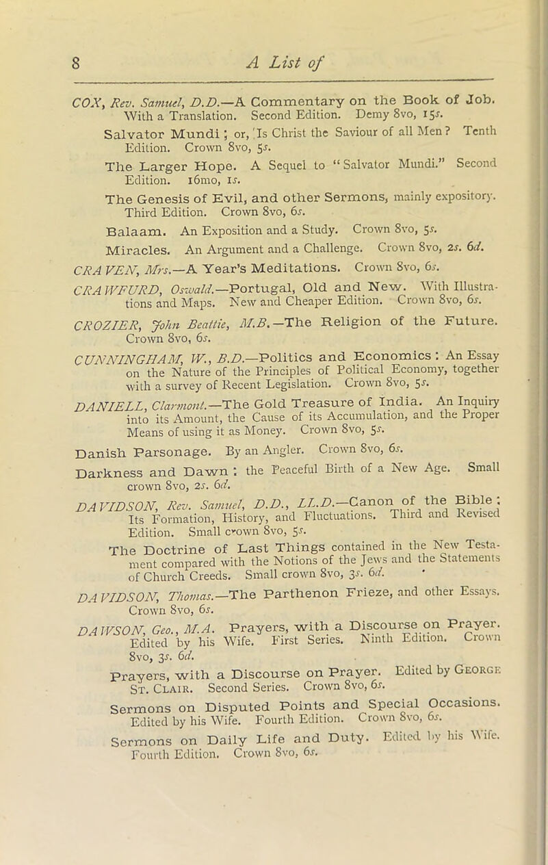 COX, Rev. Samuel, D.D.—A Commentary on the Book of Job. With a Translation. Second Edition. Demy 8vo, 15A Salvator Mundi; or, Is Christ the Saviour of all Men? Tenth Edition. Crown 8vo, 5r. The Larger Hope. A Sequel to “Salvator Mundi.” Second Edition. i6mo, ir. The Genesis of Evil, and other Sermons, mainly expository. Third Edition. Crown 8vo, 6s. Balaam. An Exposition and a Study. Crown 8vo, 5^. Miracles. An Argument and a Challenge. Crown 8vo, 2s. 6d. CRA VEX, Mrs.—A. Year’s Meditations. Crown Svo, 6s. CRAWFURD, Oswald.—Portugal, Old and New. With Illustra- tions and Maps. New and Cheaper Edition. Crown 8vo, 6s. CROZIER, John Beattie, M.B.-The Religion of the Future. Crown Svo, 6s. CUNNINGHAM, W., B.D.—Politics and Economics : An Essay on the Nature of the Principles of Political Economy, together with a survey of Recent Legislation. Crown 8vo, $s. DANIELS, Clarniont. —The Gold Treasure of India. An Inquiry into its Amount, the Cause of its Accumulation, and the Proper Means of using it as Money. Crown Svo, 5-n Danish Parsonage. By an Angler. Crown Svo, 6s. Darkness and Dawn : the Peaceful Birth of a New Age. Small crown Svo, 2s. 6d. DAVIDSON, Rev. Samuel, D.D., LL.D — Canon of the Bible; Its Formation, History, and Fluctuations. Third and Revised Edition. Small coivn Svo, Sr. The Doctrine of Last Things contained in the New Testa- ment compared with the Notions of the Jews and the Statements of Church Creeds. Small crown 8vo, 3.1. 6,1. DA VIDSON, Thomas.— The Parthenon Frieze, and other Essays. Crown Svo, 6s. Svo, 3-f. 6d. Prayers, with a Discourse on Prayer. Edited by George St. Clair. Second Series. Crown 8vo, 6s. Sermons on Disputed Points and Special Occasions. Edited by his Wife. Fourth Edition. Crown Svo, 6s. Sermons on Daily Life and Duty. Edited by his Wife. Fourth Edition. Crown 8vo, 6s.