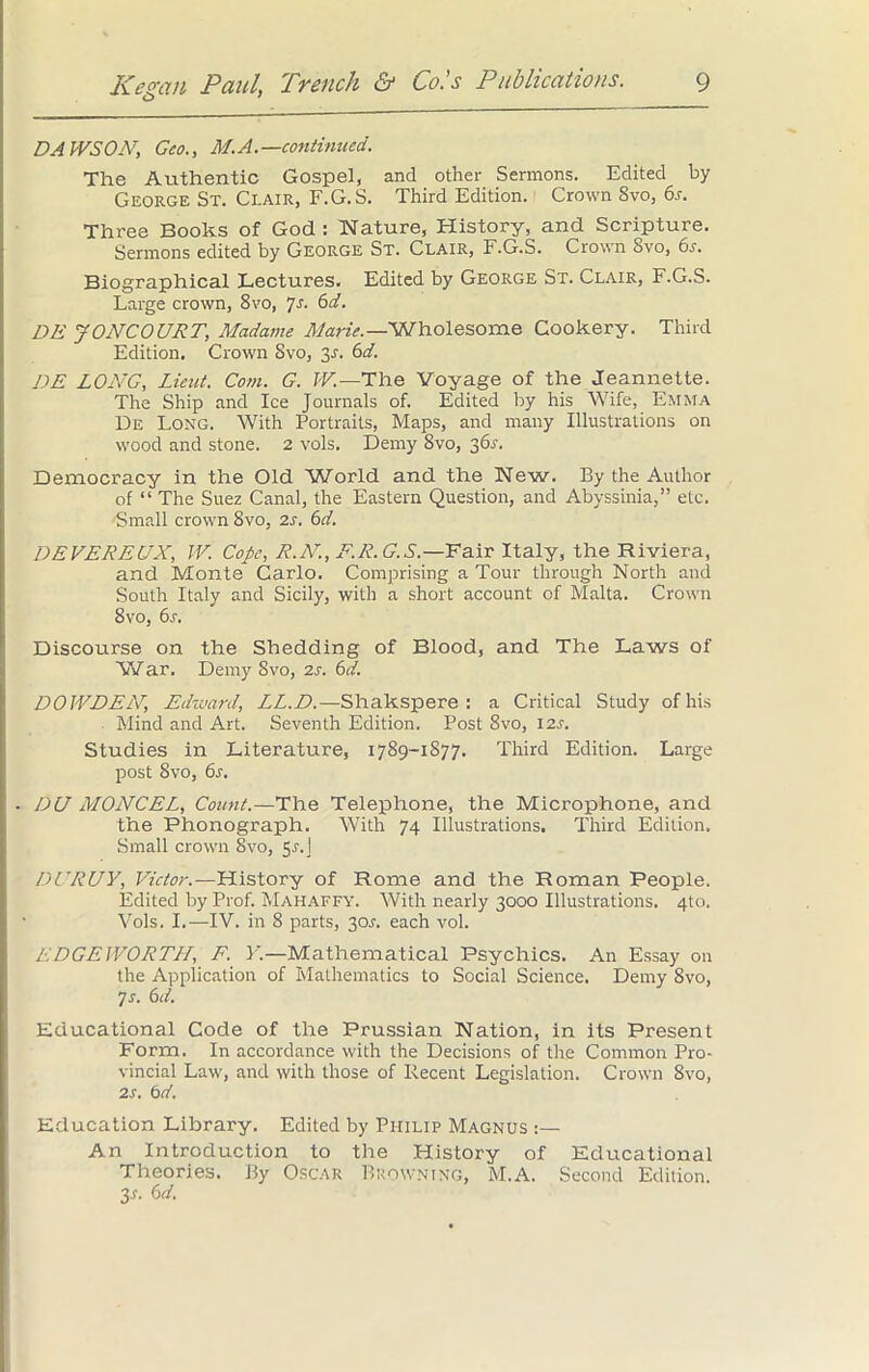 DAtVSON, Geo., M.A.—continued. The Authentic Gospel, and other Sermons. Edited by George St. Clair, F.G.S. Third Edition. Crown Svo, 6s. Three Books of God : Nature, History, and Scripture. Sermons edited by George St. Clair, F.G.S. Crown Svo, 6s. Biographical Lectures. Edited by George St. Clair, F.G.S. Large crown, 8vo, 7s. 6d. DE JONCOURT, Madame Marie.—Wholesome Cookery. Third Edition. Crown Svo, jS. 6d. DE LONG, Lieut. Com. G. W.—The Voyage of the Jeannette. The Ship and Ice Journals of. Edited by his Wife, Emma De Long. With Portraits, Maps, and many Illustrations on wood and stone. 2 vols. Demy Svo, 361-. Democracy in the Old World and the New. By the Author of “ The Suez Canal, the Eastern Question, and Abyssinia,” etc. Small crown 8vo, 2s. 6d. DEVEREUX, IV. Cope, R.N., F.R.G.S.—Fair Italy, the Riviera, and Monte Carlo. Comprising a Tour through North and South Italy and Sicily, with a short account of Malta. Crown Svo, 6s. Discourse on the Shedding of Blood, and The Laws of War. Demy Svo, 2s. 6d. DOWDEN, Edward, LL.D.—Shakspere : a Critical Study of his Mind and Art. Seventh Edition. Post Svo, 12s. Studies in Literature, 1789-1877. Third Edition. Large post 8vo, 6s. DU MONCEL, Count.—The Telephone, the Microphone, and the Phonograph. With 74 Illustrations. Third Edition. Small crown Svo, 5r.j DURUY, Victor.—History of Rome and the Roman People. Edited by Prof. Mahaffy. With nearly 3000 Illustrations. 4to. Vols. I.—IV. in 8 parts, 30a each vol. EDGEWORTH, F. V.—Mathematical Psychics. An Essay on the Application of Mathematics to Social Science. Demy 8vo, 7 s. 6 d. Educational Code of the Prussian Nation, in its Present Form. In accordance with the Decisions of the Common Pro- vincial Law, and with those of Recent Legislation. Crown Svo, 2 s. 6d. Education Library. Edited by Philip Magnus :— An Introduction to the History of Educational Theories. By Oscar Browning, M.A. Second Edition. 3s. 6d.