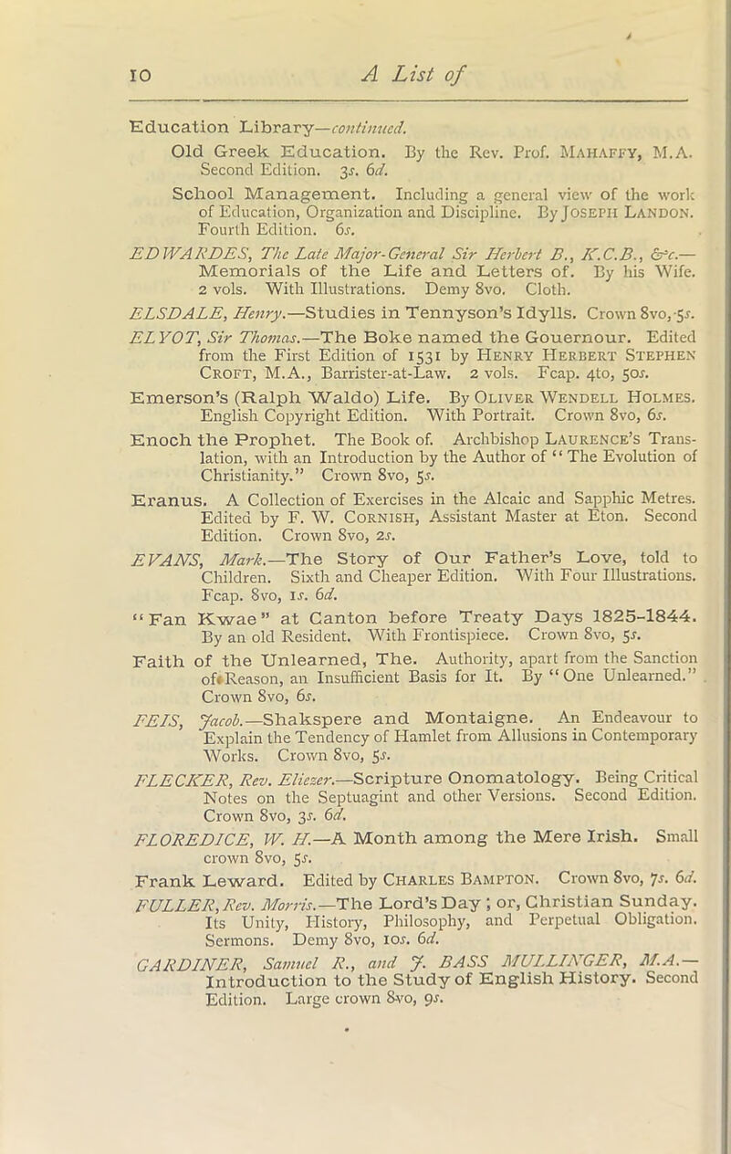 Education Library—continued. Old Greek Education. By the Rev. Prof. Mahaffy, M.A. Second Edition. 3r. 6d. School Management. Including a general view of the work of Education, Organization and Discipline. By Joseph Landon. Fourth Edition. 6s. EDWARDES, The Late Major-General Sir Herbert B., K.C.B., err.— Memorials of the Life and Letters of. By his Wife. 2 vols. With Illustrations. Demy 8vo. Cloth. ELSDALE, Henry.—Studies in Tennyson’s Idylls. Crown 8vo, 5r. ELYOT, Sir Thomas.—The Boke named the Gouernour. Edited from the First Edition of 1531 by Henry Herbert Stephen Croft, M.A., Barrister-at-Law. 2 vols. Fcap. 4to, $os. Emerson’s (Ralph Waldo) Life. By Oliver Wendell Holmes. English Copyright Edition. With Portrait. Crown 8vo, 6s. Enoch the Prophet. The Book of. Archbishop Laurence’s Trans- lation, with an Introduction by the Author of “ The Evolution of Christianity.” Crown 8vo, 5J. Eranus. A Collection of Exercises in the Alcaic and Sapphic Metres. Edited by F. W. Cornish, Assistant Master at Eton. Second Edition. Crown 8vo, 2s. EVANS, Mark.—The Story of Our Father’s Love, told to Children. Sixth and Cheaper Edition. With Four Illustrations. Fcap. 8 vo, is. 6d. “Fan Kwae” at Canton before Treaty Days 1825-1844. By an old Resident. With Frontispiece. Crown 8vo, 5s. Faith of the Unlearned, The. Authority, apart from the Sanction oft Reason, an Insufficient Basis for It. By “One Unlearned.” Crown Svo, 6s. EELS, Jacob.—Shakspere and Montaigne. An Endeavour to Explain the Tendency of Hamlet from Allusions in Contemporary Works. Crown 8vo, 5r- FLECKER, Rev. Eliezer.—Scripture Onomatology. Being Critical Notes on the Septuagint and other Versions. Second Edition. Crown Svo, 31. 6d. FLOREDICE, W. H— A Month among the Mere Irish. Small crown 8vo, Sr. Frank Leward. Edited by Charles Bampton. Crown Svo, Js. 6d. FULLER, Rev. Morris.—The Lord’s Day ; or, Christian Sunday. Its Unity, History, Philosophy, and Perpetual Obligation. Sermons. Demy Svo, 10s. 6d. GARDLNER, Samvel R., and J. BASS MUL.LLKGER, M.A.— Introduction to the Study of English History. Second Edition. Large crown Svo, 9s.