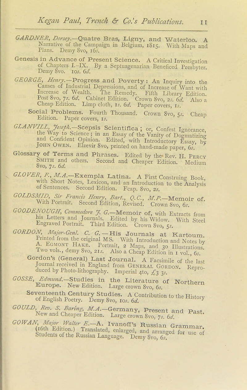GARDNER, Dorsey.—Quatre Bras, Ligny, and Waterloo. A Narrative of the Campaign in Belgium, 1815. With Maps and Plans. Demy 8vo, 16s. Genesis in Advance of Present Science. A Critical Investigation of Chapters I.-IX. By a Septuagenarian Beneficed Presbyter. Demy 8vo. 10s. 6d. GEORGE, Henry.—Progress and Poverty: An Inquiry into the Causes of Industrial Depressions, and of Increase of Want with Increase of Wealth. The Remedy. Fifth Library Edition. Post 8vo, Js. 6d. Cabinet Edition. Crown 8vo, 2j. 6d. Also a Cheap Edition. Limp cloth, is. 6d. Paper covers, ir. Social Problems, Fourth Thousand. Crown 8vo, Sr. Cheap Edition. Paper covers, is. 1 GLANVILL Joseph.-Scepsis Scientifica ; or, Confest Ignorance, the Way to Science; m an Essay of the Vanity of Dogmatizing and Confident Opinion. Edited, with Introductory Essay, by John Owen. Elzevir 8vo, printed on hand-made paper, 6s > Glossary of Terms and Phrases. Edited by the* Rev Id Percy Smith and others. Second and Cheaper Edition. Medium 8vo, 7s. 6d. GLOVER, E. M.A.—Exempla Latina. A First Construing Book, with Short Notes, Lexicon, and an Introduction to the Analysis of Sentences. Second Edition. Fcap. Svo, 2s. GOLD SMIL) Sir Francis Henry, Bart., Q.C., MR.—Memoir of. With Portrait. Second Edition, Revised. Crown Svo, 6s. GOODENOUGH, Commodore J. G.—Memoir of, with Extracts from ms Letters and Journals. Edited by his Widow. With Steel Engraved Portrait. Third Edition. Crown Svo, 5s. GORDON, Major-Gent. C. G. — His Journals at Kartoum. Printed from the original MS. With Introduction and Notes by A. Egmont Hake. Portrait, 2 Maps, and 30 Illustrations. Two vols., demy 8vo, 2u. Also a Cheap Edition in 1 vol., 6s. Gordon’s (General) Last Journal. A Facsimile of the last Journal received in England from General Gordon. Renro duced by Photo-lithography. Imperial 4to, ^3 3j. GOSSE, Edmund.—Studies in the Literature of Northern Europe. New Edition. Large crown 8vo, 6s. Seventeenth Century Studies. A Contribution to the Plistory of English Poetry. Demy 8vo, 10^. 6d. * GOULD, Rev. S. Baring, M.A.—Germany, Present and Pnst New and Cheaper Edition. Large crown Svo, js. 6d. 13Cva”off’f ^sian Grammar. (16th Edition.) Translated, enlarged, and arranged for use of Students of the Russian Language. Demy 8vo, 6s.