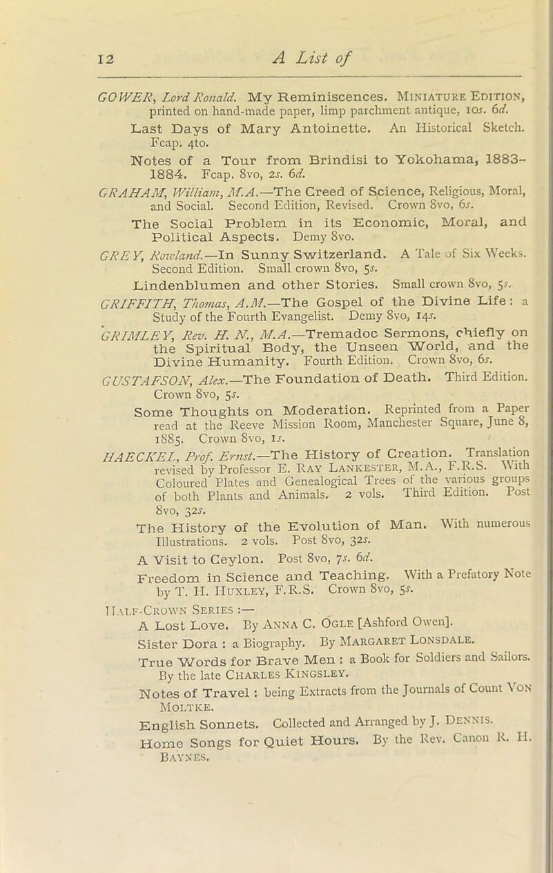 GOWER, Lord Ronald. My Reminiscences. Miniature Edition, printed on hand-made paper, limp parchment antique, ion 6d. Last Days of Mary Antoinette. An Historical Sketch. Fcap. 4to. Notes of a Tour from Brindisi to Yokohama, 1883- 1884. Fcap. 8vo, 2s. 6d. GRAHAM, William, M.A.—The Creed of Science, Religious, Moral, and Social. Second Edition, Revised. Crown 8vo, 6s. The Social Problem in its Economic, Moral, and Political Aspects. Demy Svo. GREY, Rowland.—In Sunny Switzerland. A Tale of Six Weeks. Second Edition. Small crown 8vo, 5s. Lindenblumen and other Stories. Small crown 8vo, 51. GRIFFITH, Thomas, A.M.—The Gospel of the Divine Life: a Study of the Fourth Evangelist. Demy 8vo, 14J. GRIMLEY, Rev. H. N, M.A.—Tremadoc Sermons, chiefly on the Spiritual Body, the Unseen World, and the Divine Humanity. Fourth Edition. Crown 8vo, 6s. GUSTAFSON, Alex.—The Foundation of Death. Third Edition. Crown Svo, $s. Some Thoughts on Moderation. Reprinted from a Paper read at the Reeve Mission Room, Manchester Square, June 8, 1S85. Crown 8vo, ij. HAECKEL, Prof. Ernst.— The History of Creation. Translation revised by Professor E. Ray Lankester, M.A., F.R.S. With Coloured Plates and Genealogical Trees of the various groups of both Plants and Animals. 2 vols. Third Edition. Post 8vo, 32J. The History of the Evolution of Man. With numerous Illustrations. 2 vols. Post Svo, 32A A Visit to Ceylon. Post 8vo, 7s. 6d. Freedom in Science and Teaching. With a Prefatory Note by T. II. Huxley, F.R.S. Crown Svo, 51. Half-Crown Series :— A Lost Love. By Anna C. Ogle [Ashford Owen]. Sister Dora : a Biography. By Margaret Lonsdale. True Words for Brave Mien : a Book for Soldiers and Sailors. By the late Charles Kingsley. Notes of Travel : being Extracts from the Journals of Count Von Mortice. English Sonnets. Collected and Arranged by J. Dennis. Home Songs for Quiet Hours. By the Rev. Canon K. II. Baynes.