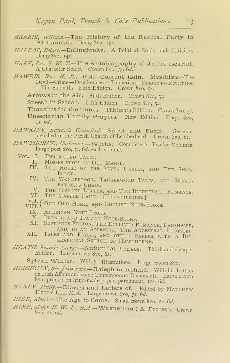 HARRIS, William.—The History of the Radical Party in Parliament. Demy Svo, 151. HARROP, Robert.—Bolingbroke, A Political Study and Criticism. Demy8vo, 14J. IIART, Rev. J. W. T.—The Autobiography of Judas Iscariot. A Character Study. Crown 8vo, 3.9. 6d. HA WEIS, Rev. H. R., M.A.—Current Coin. Materialism—The Devil—Crime—Drunkenness—Pauperism—Emotion—Recreation —The Sabbath. Fifth Edition. Crown 8vo, 51-. Arrows in the Air. Fifth Edition. Crown Svo, 5,1. Speech in Season. Fifth Edition. Crown 8vo, 5s. Thoughts for the Times. Thirteenth Edition. Crown Svo, 5.1. Unsectarian Family Prayers. New Edition. Fcap. Svo. ij. 6 d. HAWKINS, Edzvards Comerford.—Spirit and Form. Sermons preached in the Parish Church of Leatherhead. Crown 8vo, 6s. HAWTHORNE, Nathaniel.—Works. Complete in Twelve Volumes. Large post Svo, 7j. 6d. each volume. Vol. I. Twice-told Tales. II. Mosses from an Old Manse.. III. The House of the Seven Gables, and The Snow Image. IV. The Wonderbook, Tanglewood Tales, and Grand- father’s Chair. V. The Scarlet Letter, and The Blithedale Romance. VI. The Marble Faun. [Transformation.] VIIL ] 0uR °LD Home’ and English Note-Books. IX. American Note-Books. X. French and Italian Note-Books. XI. Septimius Felton, The Dolliver Romance, Fanshawe, AND> IN AN Appendix, The Ancestral Footstep. XII. Tales and Essays, and other Papers, with a Bio- graphical Sketch of Hawthorne. HEATH, Francis George.— Autumnal Leaves. Third and cheaper Edition. Large crown Svo, 6s. Sylvan Winter. With 70 Illustrations. Large crown Svo. HENNESSY, Sir John Pope.—Ralegh in Ireland. With his Letters on Irish Affairs and some Contemporary Documents. Large crown 8vo, printed on hand-made paper, parchment, ioj’. 6d. HENRY, Philip .—Diaries and Letters of. Edited by Matthew Henry Lee, M.A. Large crown Svo, 7s. 6d. HIDE, Albert.—The Age to Come. Small crown 8vo, 2s. 6d. IIIME, Major II W. L., R.A.-Wagnerism : A Protest. Crown Svo, 2s. 6d.