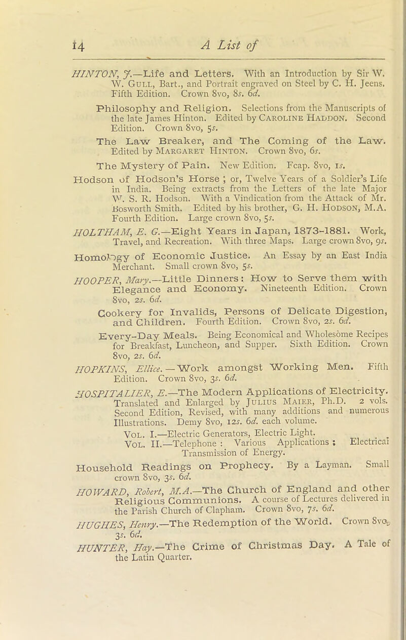 HINTON, J.—Life and Letters. With an Introduction by Sir W. W. Gull, Bart., and Portrait engraved on Steel by C. H. Jeens. Fifth Edition. Crown 8vo, 8s. 6d. Philosophy and Religion, Selections from the Manuscripts of the late James Hinton. Edited by Caroline Haodon. Second Edition. Crown 8vo, 5^. The Law Breaker, and The Coming of the Law. Edited by Margaret Hinton. Crown 8vo, 6s. The Mystery of Pain. New Edition. Fcap. 8vo, ir. Hodson of Hodson’s Horse ; or, Twelve Years of a Soldier’s Life in India. Being extracts from the Letters of the late Major W. S. R. Flodson. With a Vindication from the Attack of Mr. JBosworth Smith. Edited by his brother, G. H. PIodson, M.A. Fourth Edition. Large crown 8vo, 5r. HOLTHAM, E. G.— Eight Years in Japan, 1873-1881. Work, Travel, and Recreation. With three Maps. Large crown 8vo, 9s. Homology of Economic Justice. An Essay by an East India Merchant. Small crown 8vo, 5s. HOOPER, Mary.—Little Dinners: How to Serve them with Elegance and Economy. Nineteenth Edition. Crown Svo, is. 6d. Cookery for Invalids, Persons of Delicate Digestion, and Children. Fourth Edition. Crown Svo, is. 6d. Every-Day Meals. Being Economical and Wholesome Recipes for Breakfast, Luncheon, and Supper. Sixth Edition. Crown Svo, is. 6d. HOPKINS, Ellice. — Work amongst Working Men. Fifth Edition. Crown 8vo, 3r. 6d. TOSPITA LIER, E.—The Modern Applications of Electricity. Translated and Enlarged by Julius Maier, Ph.D. 2 vols. Second Edition, Revised, with many additions and numerous Illustrations. Demy Svo, 12s. 6d. each volume. Vol. I.—Electric Generators, Electric Light. Vol. II.—Telephone : Various Applications : Electrical Transmission of Energy. Household Readings on Prophecy. By a Layman. Small crown Svo, 3.L 6d. HOWARD, Robert, M.A.—The Church of England and other Religious Communions. A course of Lectures delivered in the Parish Church of Clapham. Crown 8vo, 7s. 6d. HUGHES, Henry.—The Redemption of the World. Crown Svo, 31. 6 d. HUNTER, Hay— The Crime of Christmas Day. A Tale of the Latin Quarter.