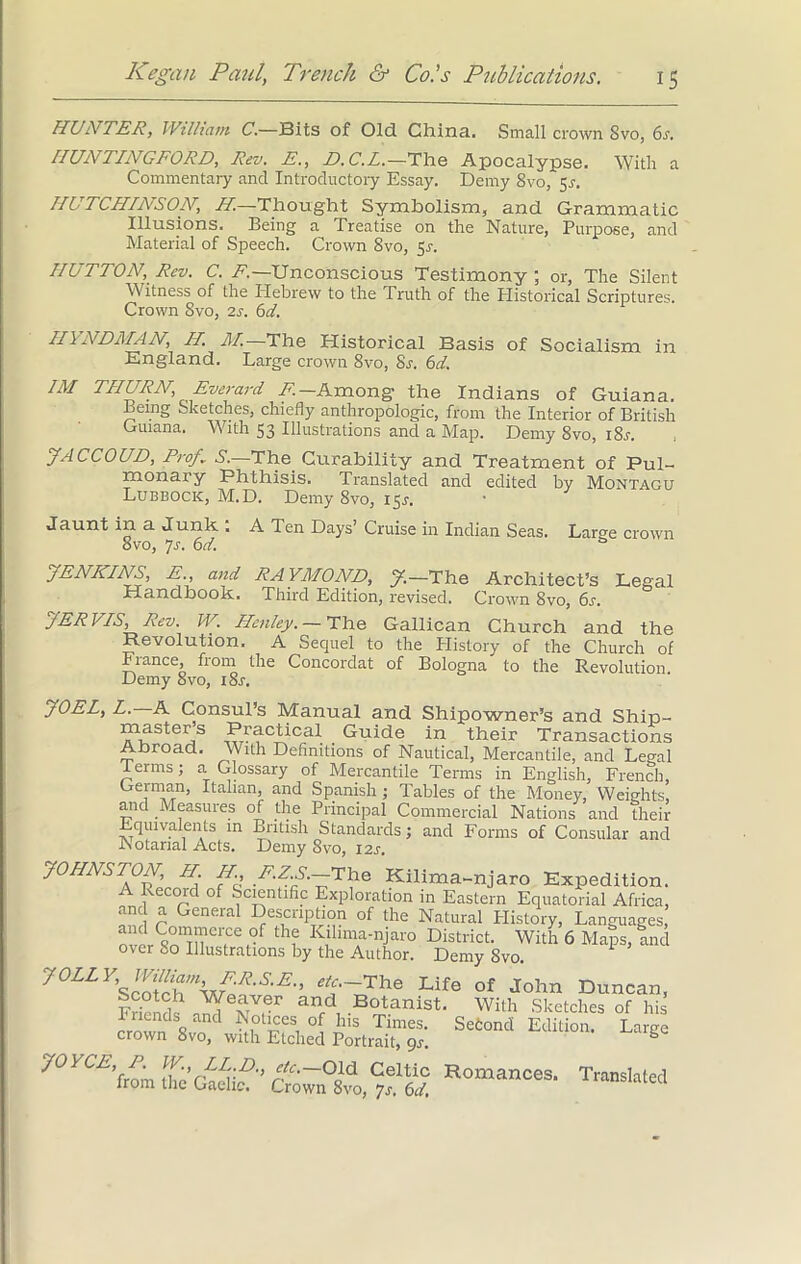 HUNTER, William C.—Bits of Old China. Small crown Svo, 6s. HUNTING FORD, Rev. E., D.C.L.—The Apocalypse. With a Commentary and Introductory Essay. Demy 8vo, $s. HUTCHINSON, H—Thought Symbolism, and Grammatic Illusions. Being a Treatise on the Nature, Purpose, and Material of Speech. Crown 8vo, 5s. HUTTON, Rev. C. E.—Unconscious Testimony ; or, The Silent Witness of the Hebrew to the Truth of the Historical Scriptures. Crown Svo, 2s. 6d. II \ NDAI AN, II. AI. The Historical Basis of Socialism in England. Large crown 8vo, Sr. 61. 1M THURN Everard A.-Among the Indians of Guiana. Being Sketches, chiefly anthropologic, from the Interior of British Guiana. With 53 Illustrations and a Map. Demy Svo, i8j. JACCOUD, Prog S.—The Curability and Treatment of Pul- monary Phthisis. Translated and edited by Montagu Lubbock, M.D. Demy Svo, 15*. Jaunt in a Junk.. A Ten Days’ Cruise in Indian Seas. Lar^e crown 8vo, 7-r. 6d. JENKINS, E., and RAYMOND, J.—The Architect’s Legal Handbook. Third Edition, revised. Crown 8vo, 6s. JER IIS, Rev. W. Henley. — The Gallican Church and the Revolution, A Sequel to the History of the Church of Fiance, from the Concordat of Bologna to the Revolution Demy 8vo, 18s. JOEL, L. A Consul’s Manual and Shipowner’s and Ship- 1«1uS,'eijS ^^.ctical Guide in their Transactions Abroad. With Definitions of Nautical, Mercantile, and Legal terms; a Glossary of Mercantile Terms in English, French, German, Italian, and Spanish; Tables of the Money, Weights, and Measures of the Principal Commercial Nations and their Equivalents in British Standards; and Forms of Consular and Notarial Acts. Demy Svo, 12s. JOHNSTON, II. II, E.Z.S.—The Kilima-njaro Expedition. A Record of Scientific Exploration in Eastern Equatorial Africa, and a General Description of the Natural History, Languages, and Commerce of the Kilima-njaro District. With 6 Maps, Ind over 80 Illustrations by the Author. Demy Svo. 1 J°LLy> ^Jam^ER^E., etc.—'The Life of John Duncan, scotch Weaver and Botanist. With Sketches of his Inends and Notices of his Times. Sefcond Edition Large crown 8vo, with Etched Portrait, 9s. ° JOYCE, P. W., LED., etc. Old Celtic Romances. Translated from the Gaelic. Crown Svo, >js. 6d.