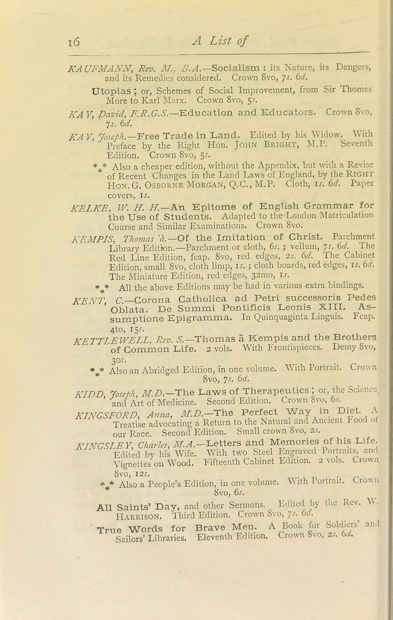 KAUFMANN, Rev. 3/., D.A.— Socialism : its Nature, its Dangers, and its Remedies considered. Crown 8vo, ']s. 6d. Utopias ; or, Schemes of Social Improvement, from Sir Thomas More to Karl Marx. Crown 8vo, Sr. I\A V, David, F.R.G.S.—Education and Educators. Crown 8vo, 7 s. 6d. KA Y, Joseph.—Free Trade in Land. Edited by his Widow. With Preface by the Right Hon. John Bright, M.P. Seventh Edition. Crown 8vo, Sr. *** Also a cheaper edition, without the Appendix, but with a Revise of Recent Changes in the Land Laws of England, by the Right Hon. G. Osborne Morgan, Q.C., M.P. Cloth, ir. 6d. Paper covers, ir. KELKE, W. H. //.—An Epitome of English Grammar for the Use of Students. Adapted to the London Matriculation Course and Similar Examinations. Crown 8vo. KEMPIS, Thomas A—Of the Imitation of Christ. Parchment Library Edition.—Parchment or cloth, 6s. ; vellum, 7s. 6d. The Red Line Edition, fcap. 8vo, red edges, 2s. 6d. The Cabinet Edition, small 8vo, cloth limp, is. ; cloth boards, red edges, is. 6d. The Miniature Edition, red edges, 321110, is. *** All the above Editions may be had in various extra bindings. KENT, C.— Corona Catholica ad Petri successors Pedes ’ Oblata. De Summi Pontificis Leonis XIII. As- sumption Epigramma. In Quinquaginta Linguis. Fcap. 4to, 15.?. KETTLEWELL, Rev. A.—Thomas a Kempis and the Brothers of Common Life. 2 vols. With Frontispieces. Demy Svo, 301-. * * Also an Abridged Edition, in one volume. With Portrait. Crown Svo, 7s. 6d. KIDD, Joseph, 31.D.—The Laws of Therapeutics; or, the Science, and Art of Medicine. Second Edition. Crown Svo, 6s. KINGSFORD, Anna, 31.D.— The Perfect Way in Diet. A Treatise advocating a Return to the Natural and Ancient hood of our Race. Second Edition. Small crown Svo, 2s. KINGSLEY, Charles, M.A.-Letters and Memories of his Life. Edited by his Wife. With two Steel Engraved Portraits, and Vignettes on Wood. Fifteenth Cabinet Edition. 2 vols. Crown Svo, I2S. . . *.* Also a People’s Edition, in one volume. With Portrait. Crown Svo, 6s. All Saints’ Day, and other Sermons. Edited by the Lev. V. Harrison. Third Edition. Crown Svo, 7s. 6a. True Words for Brave Men. A Book for Soldiers and Sailors’ Libraries. Eleventh Edition. Crown Svo, 2s. 6a.