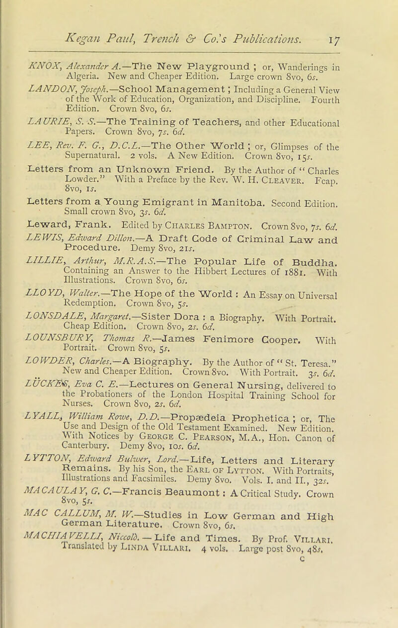KNOX, Alexander A.—The New Playground ; or, Wanderings in Algeria. New and Cheaper Edition. Large crown 8vo, 6s. LANDON, Joseph.—School Management; Including a General View of the Work of Education, Organization, and Discipline. Fourth Edition. Crown 8vo, 6s. LAURIE, A. S.—The Training of Teachers, and other Educational Papers. Crown 8vo, 7s. 6d. LEE, Rev. F. G., D.C.L.—The Other Wforld ; or, Glimpses of the Supernatural. 2 vols. A New Edition. Crown 8vo, 15^. Letters from an Unknown Friend. By the Author of “ Charles Lowder.” With a Preface by the Rev. W. H. Cleaver. Fcap. 8vo, ir. Letters from a Young Emigrant in Manitoba. Second Edition. Small crown 8vo, 3.1. 6d. Leward, Frank. Edited by Charles Bampton. Crown 8vo, 7s. 6d. LEWIS, Edward Dillon.—A Draft Code of Criminal Law and Procedure. Demy 8vo, 21s. LILLIE, Arthur, M.R.A.S.—The Popular Life of Buddha. Containing an Answer to the Hibbert Lectures of 1881. With Illustrations. Crown 8vo, 6s. LLOYD, Walter.—The Hope of the World : An Essay on Universal Redemption. Crown 8vo, 5s. LONSDALE, Margaret.—Sister Dora : a Biography. With Portrait. Cheap Edition. Crown 8vo, 2s. 6d. LOUNSBURY, Thomas R.— James Fenimore Cooper, With Portrait. Crown 8vo, 5r. LOWDER, Charles.—A Biography. By the Author of “ St. Teresa.” New and Cheaper Edition. Crown 8vo. With Portrait. 3,1-. 6d. LUCKE-S, Eva C. E.—Lectures on General Nursing, delivered to the Probationers of the London Hospital Training School for Nurses. Crown 8vo, 2s. 6d. LYALL, William Rowe, D. D.—Proptedeia Prophetica ; or, The Use and Design of the Old Testament Examined. New Edition. With Notices by George C. Pearson, M.A., Hon. Canon of Canterbury. Demy 8vo, 10s. 6d. LYTTON, Edward Bulwer, Lord.—Life, Letters and Literary Remains. By his Son, the Earl of Lytton. With Portraits, Illustrations and Facsimiles. Demy 8vo. Vols. I. and II., 32s. MACAULA Y, G. C. Francis Beaumont : A Critical Study. Crown 8vo, 5j. MAC CALL URL, M. W.—Studies in Low German and High German Literature. Crown 8vo, 6s, MACULA VELLI, Niccolh. — Life and Times. By Prof. Villari. Translated by Linda Villari. 4 vols. Large post 8vo, 48A c