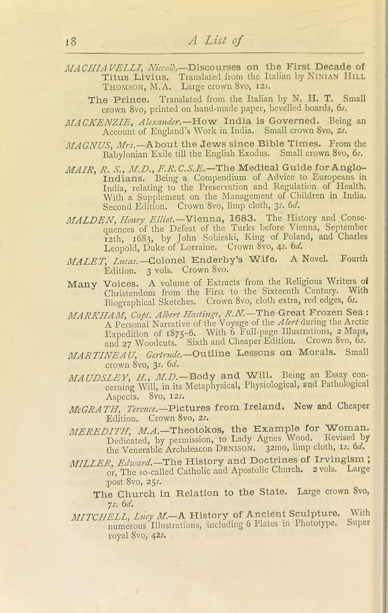 MACHIAVELLI, Niccolb.—Discourses on the First Decade of Titus Livius, Translated from the Italian by Ninian Hill Thomson, M.A. Large crown 8vo, 12s. The Prince. Translated from the Italian by N. H. T. Small crown 8vo, printed on hand-made paper, bevelled boards, 6s. MACKENZIE, Atexander.—How India is Governed. Being an Account of England’s Work in India. Small crown 8vo, 2s. MAGNUS, Mrs.—About the Jews since Bible Times, From the Babylonian Exile till the English Exodus. Small crown 8vo, 6s. MAIR, R. S., M.D., F.R.C.S.E.—The Medical Guide for Anglo- Indians. Being a Compendium of Advice to Europeans in India, relating to the Preservation and Regulation of Health. With a Supplement on the Management of Children in India. Second Edition. Crown 8vo, limp cloth, 30-. 6d. MALDEN, Henry Elliot.—Vienna, 1683. The History and Conse- quences of the Defeat of the Turks before Vienna, September 12th, 1683, by John Sobieski, King of Poland, and Charles Leopold, Duke of Lorraine. Crown 8vo, 4L 6d. MALET, Lucas.—Colonel Enderby’s Wife, A Novel. Fourth Edition. 3 vols. Crown 8vo. Many Voices. A volume of Extracts from the Religious Writers of Christendom from the First to the Sixteenth Century. With Biographical Sketches. Crown 8vo, cloth extra, red edges, 6s. MARKHAM, Capt. Albert Hastings, R.N.—The Great Frozen Sea : A Personal Narrative of the Voyage of the Alert during the Arctic Expedition of 1875-6. With 6 Full-page Illustrations, 2 Maps, and 27 Woodcuts. Sixth and Cheaper Edition. Crown 8vo, 6s. MARTINEAU, Gertrude.—Outline Lessons on Morals. Small crown 8vo, 3-f. 6d. MAUDSLEY, H., M.D.—Body and Will. Being an Essay con- cerning Will, in its Metaphysical, Physiological, and Pathological Aspects. 8vo, 12 s. McGRATH, Terence.—Pictures from Ireland. New and Cheaper Edition. Crown 8vo, 2s. MEREDITH, M.A.—Theotokos, the Example for Woman. Dedicated, by permission, to Lady Agnes Wood. Revised by the Venerable Archdeacon Denison. 321110, limp cloth, is. 6d. MILLER, Edivard.—The History and Doctrines of Irvingism ; or, The so-called Catholic and Apostolic Church. 2 vols. Large post 8vo, 251-. The Church in Relation to the State. Large crown 8vo, 7r. 6d. MITCHELL, Lucy M.—A History of Ancient Sculpture. With numerous Illustrations, including 6 Plates in Phototype. Super royal 8vo, 425.