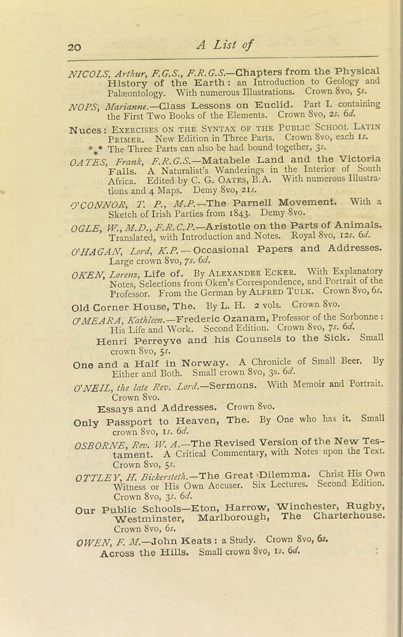 NICOLS, Arthur, F.G.S., F.R.G.S.—Chapters from the Physical History of the Earth: an Introduction to Geology and Palaeontology. With numerous Illustrations. Crown 8vo, Sr. NO PS, Marianne.—Class Lessons on Euclid. Part I. containing the First Two Books of the Elements. Crown 8vo, 2s. 6d. Nuces: Exercises on the Syntax of the Public School Latin Primer. New Edition in Three Parts. Crown 8vo, each is. * * The Three Parts can also he had bound together, 3.1. OATES, Frank, F.R.G.S.—Matabele Land and the Victoria Falls. A Naturalist’s Wanderings in the Interior of South Africa. Edited by C. G. Oates, B.A. With numerous Illustra- tions and 4 Maps. Demy 8vo, 21s. O'CONNOR, T. P., M.P.—The Parnell Movement. With a Sketch of Irish Parties from 1843. Demy 8vo. OGLE, TV., M.D., F.R.C.P.—Aristotle on the Parts of Animals. Translated, with Introduction and Notes. Royal 8vo, 12s. 6d. O'HAGAN, Lord, IC.P. — Occasional Papers and Addresses. Large crown 8vo, 7s. 6d. OKEN Lorenz, Life of. By Alexander Ecker. With Explanatory ’ Notes, Selections from Oken’s Correspondence, and Portrait of the Professor. From, the German by Alfred Tulk. Crown 8vo, os. Old Corner House, The. By L. H. 2 vols. Crown 8vo. O’MEARA, Kathleen.—Frederic Ozanam, Professor of the Sorbonne : His Life and Work. Second Edition. Crown 8vo, 7s. 6d. Henri Perreyve and his Counsels to the Sick. Small crown 8vo, 5.?. One and a Half in Norway. A Chronicle of Small Beer. By Either and Both. Small crown 8vo, 3s. 6d. O'NEIL, the late Rev. Lord.—Sermons. With Memoir and Portrait. Crown 8vo. Essays and Addresses. Crown 8vo. Only Passport to Heaven, The. By One who has it. Small crown 8vo, ij. 6d. OSBORNE, Rev. W. A.—'The Revised Version of the New Tes- tament. A Critical Commentary, with Notes upon the Text. Crown 8vo, 51. OTTLEY H. Bickersteth.—The Great -Dilemma. Christ His Own Witness or His Own Accuser. Six Lectures. Second Edition. Crown 8vo, 3s. 6d. Our Public Schools—Eton, Harrow, Westminster, Marlborough, Crown 8vo, 6s. Winchester, Rugby, The Charterhouse. OWEN, F. M.—John Keats : a Study. Crown 8vo, 6s. Across the Hills. Small crown 8vo, is. 6d.