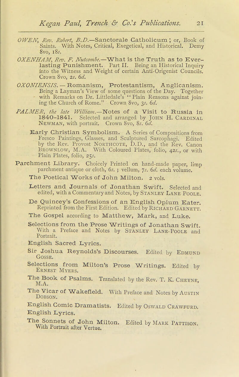 0WEN, Rev. Robert, B.D.—Sanctorale Catholicum ; or, Book of Saints. With Notes, Critical, Exegetical, and Historical. Demy 8vo, i8r. OXENHAM, Rev. F. Nutcombe.—What is the Truth as to Ever- lasting Punishment. Part II. Being an Historical Inquiry into the Witness and Weight of certain Anti-Origenist Councils. Crown 8vo, 2s. 6d. OXONIENSIS. — Romanism, Protestantism, Anglicanism. Being a Layman’s View of some questions of the Day. Together - with Remarks on Dr. Littledale’s “Plain Reasons against join- ing the Church of Rome.” Crown 8vo, 3s. 6d. PALMER, the late William.—Notes of a Visit to Russia in 1840-1841. Selected and arranged by John H. Cardinal Newman, with portrait. Crown 8vo, 8s. 6cl. Early Christian Symbolism. A Series of Compositions from Fresco Paintings, Glasses, and Sculptured Sarcophagi. Edited by the Rev. Provost Northcote, D.D., and the Rev. Canon Brownlow, M.A. With Coloured Plates, folio, 42J., or with Plain Plates, folio, 251'. Parchment Library. Choicely Printed on hand-made paper, limp parchment antique or cloth, 6r. ; vellum, 7s. 6d. each volume. The Poetical Works of John Milton. 2 vols. Letters and Journals of Jonathan Swift. Selected and edited, with a Commentary and Notes, by Stanley Lane Poole. De Quincey’s Confessions of an English Opium Eater. Reprinted from the First Edition. Edited by Richard Garnett. The Gospel according to Matthew, Mark, and Luke. Selections from the Prose Writings of Jonathan Swift. With a Preface and Notes by Stanley Lane-Poole and Portrait. English Sacred Lyrics. Sir Joshua Reynolds’s Discourses. Edited by Edmund Gosse. Selections from Milton’s Prose Writings. Edited by Ernest Myers. The Book of Psalms. Translated by the Rev. T. K. Ci-ieyne. M.A. The Vicar of Wakefield. With Preface and Notes by Austin Dobson. English Comic Dramatists. Edited by Oswald Crawfurd. English Lyrics. 7’onne^s °f John Milton. Edited by Mark Pattison. With Portrait after Vertue.