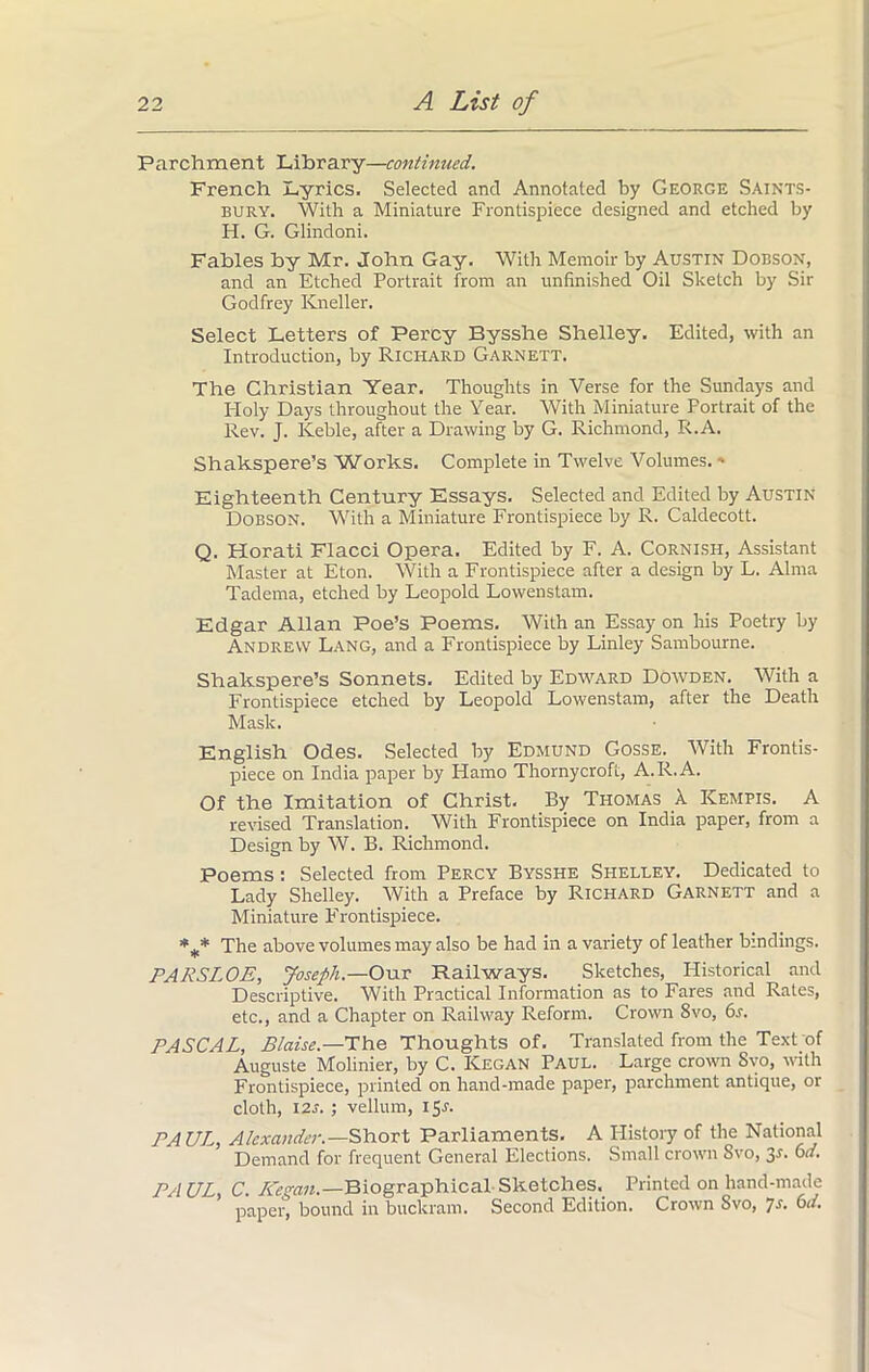 Parchment Library—continued. French Lyrics. Selected and Annotated by George Saints- bury. With a Miniature Frontispiece designed and etched by H. G. Glindoni. Fables by Mr. John Gay. With Memoir by Austin Dobson, and an Etched Portrait from an unfinished Oil Sketch by Sir Godfrey Kneller. Select Letters of Percy Bysshe Shelley. Edited, with an Introduction, by Richard Garnett. The Christian Year. Thoughts in Verse for the Sundays and Holy Days throughout the Year. With Miniature Portrait of the Rev. J. Keble, after a Drawing by G. Richmond, R.A. Shakspere’s Works. Complete in Twelve Volumes.« Eighteenth Century Essays. Selected and Edited by Austin Dobson. With a Miniature Frontispiece by R. Caldecott. Q. Horati Flacci Opera. Edited by F. A. Cornish, Assistant Master at Eton. With a Frontispiece after a design by L. Alma Tadema, etched by Leopold Lowenstam. Edgar Allan Poe’s Poems, With an Essay on his Poetry by Andrew Lang, and a Frontispiece by Linley Sambourne. Shakspere’s Sonnets. Edited by Edward Dowden. With a Frontispiece etched by Leopold Lowenstam, after the Death Mask. English Odes. Selected by Edmund Gosse. With Frontis- piece on India paper by Hamo Thornycroft, A.R.A. Of the Imitation of Christ. By Thomas X Kempis. A revised Translation. With Frontispiece on India paper, from a Design by W. B. Richmond. Poems : Selected from Percy Bysshe Shelley. Dedicated to Lady Shelley. With a Preface by Richard Garnett and a Miniature Frontispiece. *** The above volumes may also be had in a variety of leather bindings. PARSLOE, Joseph.—Our Railways. Sketches, Historical and Descriptive. With Practical Information as to Fares and Rates, etc., and a Chapter on Railway Reform. Crown 8vo, 6s. PASCAL, Blaise.—The Thoughts of. Translated from the Text of Auguste Molinier, by C. Kegan Paul. Large crown Svo, with Frontispiece, printed on hand-made paper, parchment antique, or cloth, 12s. ; vellum, 15.1. PAUL, Alexander.—Short Parliaments. A History of the National Demand for frequent General Elections. Small crown Svo, 3^* 6a. PAUL C. Kegan.—Biographical-Sketches, Printed on hand-made paper, bound in buckram. Second Edition. Crown Svo, Js. 6a.