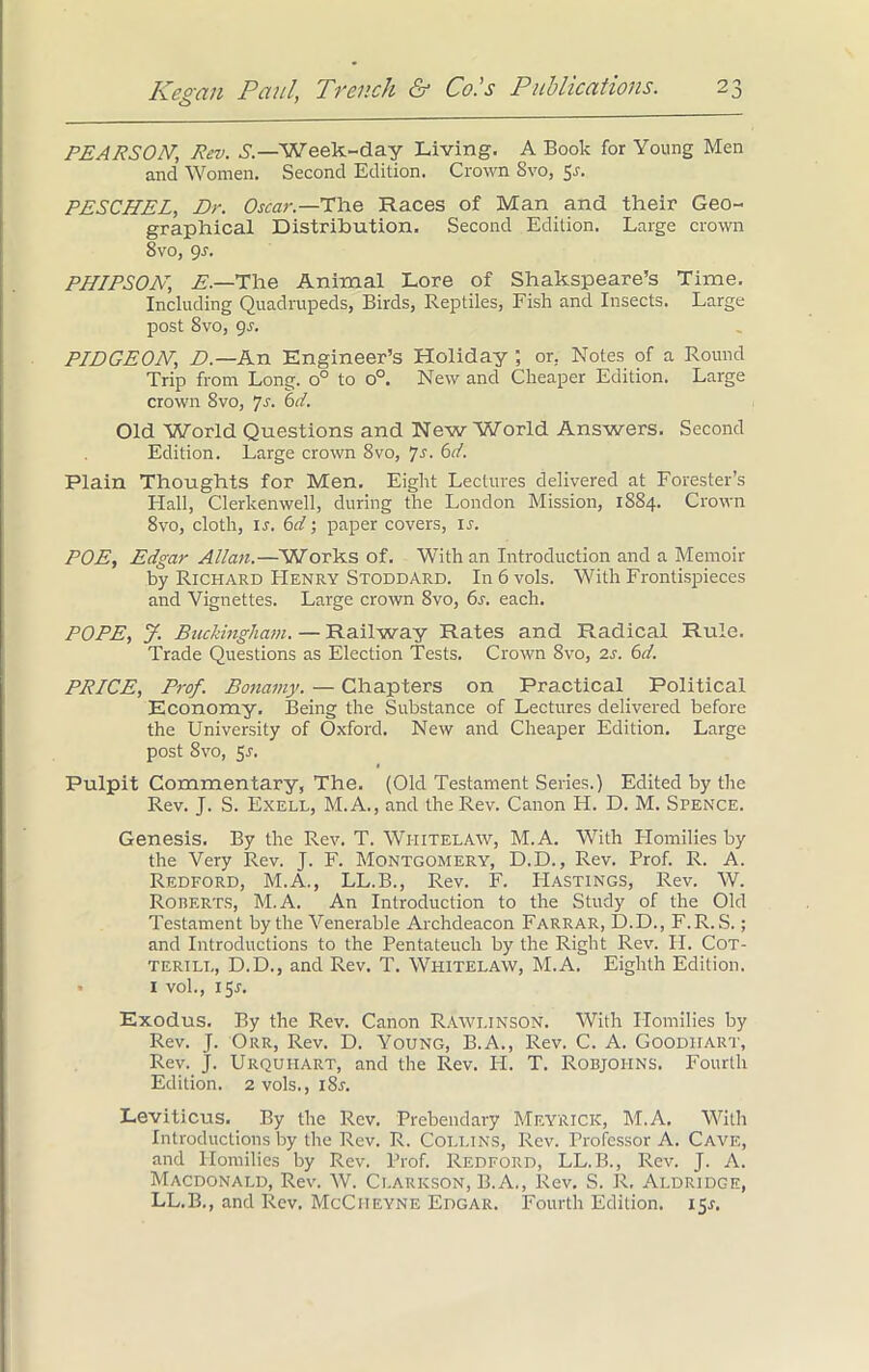 PEARSON; Rev. S.—Week-day Living. A Book for Young Men and Women. Second Edition. Crown Svo, 5s. PESCHEL, Dr. Oscar.—The Races of Man and their Geo- graphical Distribution. Second Edition. Large crown 8vo, 9s. PHIPSON, E.—The Animal Lore of Shakspeare’s Time. Including Quadrupeds, Birds, Reptiles, Fish and Insects. Large post Svo, 9^. PIDGEON, D.—An Engineer’s Holiday ; or. Notes of a Round Trip from Long. o° to o°. New and Cheaper Edition. Large crown 8vo, *js. 6 d. Old World Questions and New World Answers. Second Edition. Large crown Svo, ^s. 6d. Plain Thoughts for Men. Eight Lectures delivered at Forester’s Flail, Clerkenwell, during the London Mission, 1884. Crown 8vo, cloth, ir. 6d; paper covers, ir. POE, Edgar Allan.—Works of. With an Introduction and a Memoir by Richard Henry Stoddard. In 6 vols. With Frontispieces and Vignettes. Large crown Svo, 6s. each. POPE, J. Buckingham. — Railway Rates and Radical Rule. Trade Questions as Election Tests. Crown Svo, 2s. 6d. PRICE, Prof. Bonamy. — Chapters on Practical Political Economy. Being the Substance of Lectures delivered before the University of Oxford. New and Cheaper Edition. Large post Svo, Sr. Pulpit Commentary, The. (Old Testament Series.) Edited by the Rev. J. S. Exell, M. A., and the Rev. Canon H. D. M. Spence. Genesis. By the Rev. T. Wi-iitelaw, M.A. With Homilies by the Very Rev. J. F. Montgomery, D.D., Rev. Prof. R. A. Redford, M.A., LL.B., Rev. F. Hastings, Rev. W. Roberts, M.A. An Introduction to the Study of the Old Testament by the Venerable Archdeacon Farrar, D.D., F.R.S.; and Introductions to the Pentateuch by the Right Rev. H. Cot- terill, D.D., and Rev. T. Wiiitelaw, M.A. Eighth Edition. • 1 vol., 15J. Exodus. By the Rev. Canon Rawlinson. With Homilies by Rev. J. Orr, Rev. D. Young, B.A., Rev. C. A. Goodhart, Rev. J. Urquhart, and the Rev. H. T. Robjoiins. Fourth Edition. 2 vols., iSr. Leviticus. By the Rev. Prebendary MeYRICK, M.A. With Introductions by the Rev. R. Collins, Rev. Professor A. Cave, and Homilies by Rev. Prof. Redford, LL.B., Rev. J. A. Macdonald, Rev. W. Clarkson, B.A., Rev. S. R. Aldridge, LL.B., and Rev. McCiieyne Edgar. Fourth Edition. 15.?.