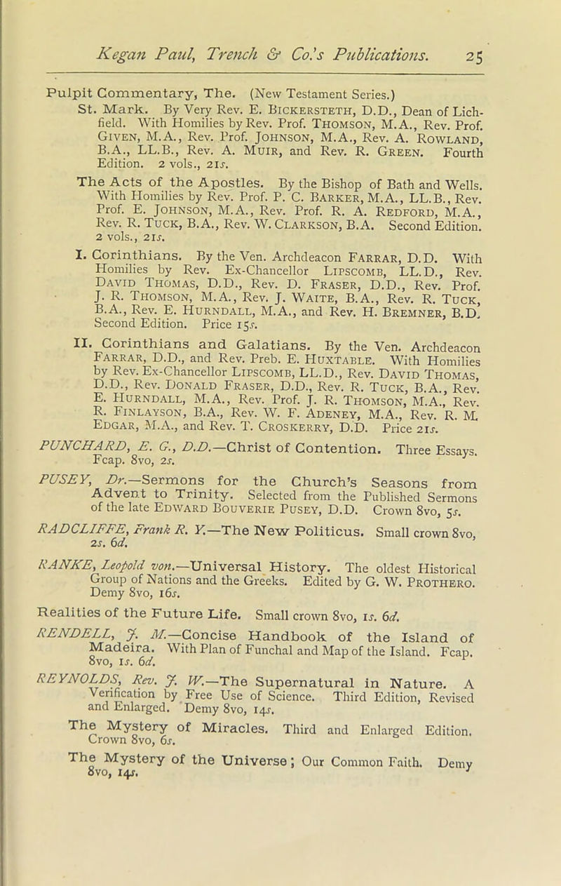 Pulpit Commentary, The. (New Testament Series.) St. Mark. By Very Rev. E. Bickersteth, D.D., Dean of Lich- field. With Homilies by Rev. Prof. Thomson, M.A., Rev. Prof. Given, M.A., Rev. Prof. Johnson, M.A., Rev. A. Rowland, B.A., LL.B., Rev. A. Muir, and Rev. R. Green. Fourth Edition. 2 vols., zis. The Acts of the Apostles. By the Bishop of Bath and Wells. With Plomilies by Rev. Prof. P. C. Barker, M.A., LL.B., Rev. Prof. E. Johnson, M.A., Rev. Prof. R. A. Redford, M.A., Rev. R. Tuck, B.A., Rev. W. Clarkson, B.A. Second Edition. 2 vols., 2is. I. Corinthians. By the Ven. Archdeacon Farrar, D.D. With Homilies by Rev. Ex-Chancellor Lipscomb, LL.D., Rev. David Thomas, D.D., Rev. D. Fraser, D.D., Rev. Prof J. R. Thomson, M.A., Rev. J. Waite, B.A., Rev. R. Tuck, B.A., Rev. E. Hurndall, M.A., and Rev. H. Bremner, B.D. Second Edition. Price 151-. II. Corinthians and Galatians. By the Ven. Archdeacon Farrar, D.D., and Rev. Preb. E. Huxtable. With Homilies by Rev. Ex-Chancellor Lipscomb, LL.D., Rev. David Thomas D. D., Rev. Donald Fraser, D.D., Rev. R. Tuck, B.A., Rev. E. Hurndall, M.A., Rev. Prof. J. R. Thomson, M.A., Rev. R. Finlayson, B.A., Rev. W. F. Adeney, M.A., Rev. R. M. Edgar, M.A., and Rev. T. Croskerry, D.D. Price 21J. PUNCHARD, E. G., D.D.— Christ of Contention. Three Essays. Fcap. 8vo, 2s. 1 PUSEY, Dr— Sermons for the Church’s Seasons from Advent to Trinity. Selected from the Published Sermons of the late Edward Bouverie Pusey, D.D. Crown 8vo, 5r. RADCLIFFE, Frank R. Y.—The New Politicus. Small crown 8vo 2s. 6d. RANKE, Leopold von.—Universal History. The oldest Historical Group of Nations and the Greeks. Edited by G. W. Prothero. Demy 8vo, 16s. Realities of the Future Life. Small crown 8vo, is. 6d. RENDELL, J. Ail—Concise Handbook of the Island of Madeira. With Plan of Funchal and Map of the Island. Fcap. 8vo, ir. 6d. REYNOLDS, Rev. J. W.—The Supernatural in Nature. A Verification by Free Use of Science. Third Edition, Revised and Enlarged. Demy 8vo, 14J. The Mystery of Miracles. Third and Enlarged Edition. Grown 8vo, 6s. The Mystery of the Universe; Our Common Faith. Demy 8vo, 14s. 1