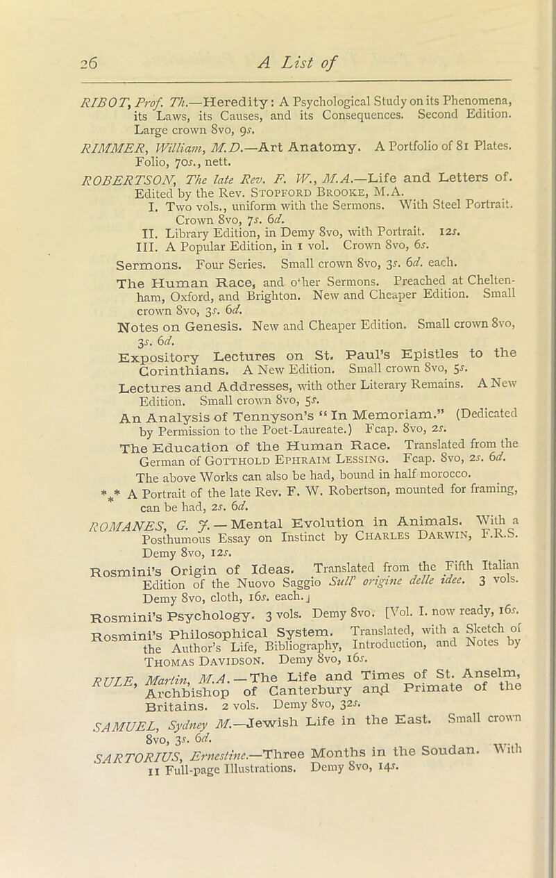 RIBOT, Prof. Th.—Heredity: A Psychological Study on its Phenomena, its Laws, its Causes, and its Consequences. Second Edition. Large crown Svo, gs. RIMMER, William, M.D.— Art Anatomy. A Portfolio of 81 Plates. Folio, Jos., nett. ROBERTSON, The late Rev. F. W., M.A.—Life and Letters of. Edited by the Rev. Stopford Brooke, M.A. _ I. Two vols., uniform with the Sermons. With Steel Portrait. Crown 8vo, Js. 6d. II. Library Edition, in Demy Svo, with Portrait. 12s. III. A Popular Edition, in I vol. Crown Svo, 6s. Sermons. Four Series. Small crown 8vo, 3r. 6d. each. The Human Race, and o*her Sermons. Preached at Chelten- ham, Oxford, and Brighton. New and Cheaper Edition. Small crown Svo, y. 6d. Notes on Genesis. New and Cheaper Edition. Small crown 8vo, 3r. 6d. Expository Lectures on St. Paul’s Epistles to the Corinthians. A New Edition. Small crown Svo, Sr. Lectures and Addresses, with other Literary Remains. A New Edition. Small crown 8vo, Sr. An Analysis of Tennyson’s “ In Memoriam.” (Dedicated by Permission to the Poet-Laureate.) Fcap. 8vo, 2r. The Education of the Human Race. Translated from the German of Gotthold Ephraim Lessing. Fcap. Svo, 2r. 6d. The above Works can also be had, bound in half morocco. %* A Portrait of the late Rev. F. W. Robertson, mounted for framing, can be had, 2r. 6d. ROMANES, G. J. — Mental Evolution in Animals. With a Posthumous Essay on Instinct by Charles Darwin, F.R.S. Demy 8vo, I2r. Rosmini’s Origin of Ideas. Translated from the Fifth Italian Edition of the Nuovo Saggio SulP ongine delle idee. 3 vols. Demy 8vo, cloth, i6r. each.j Rosmini’s Psychology. 3 vols. Demy 8vo. [Vol. I. now ready, i6r. Rosmini’s Philosophical System. Translated, with a Sketch of the Author’s Life, Bibliography, Introduction, and Notes b) Thomas Davidson. Demy 8vo, i6r. PTTTF Marlin M.A. — The Life and Times of St. Anselm, RULE’ Archbishop of Canterbury and Primate of the Britains. 2 vols. Demy 8vo, 32r. SAMUEL, Sydney M.— Jewish Life in the East. Small crown 8vo, 3r. 6d. SARTORIUS, Ernestine.—Three Months in the Soudan. With II Full-page Illustrations. Demy Svo, 14.?.