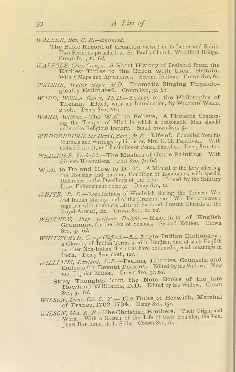 WALLER, Rev. C. B.—continued. The Bible Record of Creation viewed in its Letter and Spirit. Two Sermons preached at St. Paul’s Church, Woodford Bridge. Crown 8vo, is. 6d. WALPOLE, C/ias. George.—A Short History of Ireland from the Earliest Times to the Union with Great Britain. With 5 Maps and Appendices. Second Edition. Crown 8vo, 6s. WALSLIE, Walter Hoyle, M.D.— Dramatic Singing Physiolo- gically Estimated. Crown 8vo, y. 6d. WARE, William George, Ph.D.—Essays on the Philosophy of Theism. Edited, with an Introduction, by Wilfrid Ward. 2 vols. Demy 8vo, 2if. WARE, Wilfrid.—The Wish to Believe. A Discussion Concern- ing the Temper of Mind in which a reasonable Man should undertake Religious Inquiry. Small crown 8vo, 5-f. WEEEERBURN, Sir Eavid, Bart., M.P.—IAie of. Compiled from his Journals and Writings by his sister, Mrs. E. Ii. PERCIVAL. With etched Portrait, and facsimiles of Pencil Sketches. Demy 8vo, i<p. WEEMORE, Frederick.—The Masters of Genre Painting. With Sixteen Illustrations. Post 8vo, 7s. 6d. What to Do and Plow to Do It. A Manual of the Law affecting the Housing and Sanitary Condition of Londoners, with special Reference to the Dwellings of the Poor. Issued by the Sanitary Laws Enforcement Society. Demy 8vo, is. WHITE, R. E.—Recollections of Woolwich during the Crimean War and Indian Mutiny, and of the Ordnance and War Departments ; together with complete Lists of Past and Present Officials of the Royal Arsenal, etc. Crown Svo, is. 6d. WHITNEY, Prof. William Ewight. — Essentials of English Grammar, for the Use of Schools. Second Edition. Crown. Svo, 3^. 6d. WHITWORTH, George Clifford.—An Anglo-Indian Dictionary : a Glossary of Indian Terms used in English, and of such English or other Non-Indian Terms as have obtained special meanings in India. Demy 8vo, cloth, 12s. WILLIAMS, Rowland, E.E.—Psalms, Litanies, Counsels, and Collects for Devout Persons. Edited by his Widow. New ) and Popular Edition. Crown Svo, 3s. 6d. Stray Thoughts from the Note Books of the late Rowland Williams, D.D. Edited by his Widow. Crown 8vo, 3^. 6d. WILSON, Lieut.-Col. C. T. - The Duke of Berwick, Marshal of France, 1702-1734. Demy Svo, 15*. WILSON, Mrs. R. F.—The Christian Brothers. Work. With a Sketch of the Life or their Jean Baptiste, de la Salle. Crown Svo, 6s. Their Origin and Founder, the Ven.