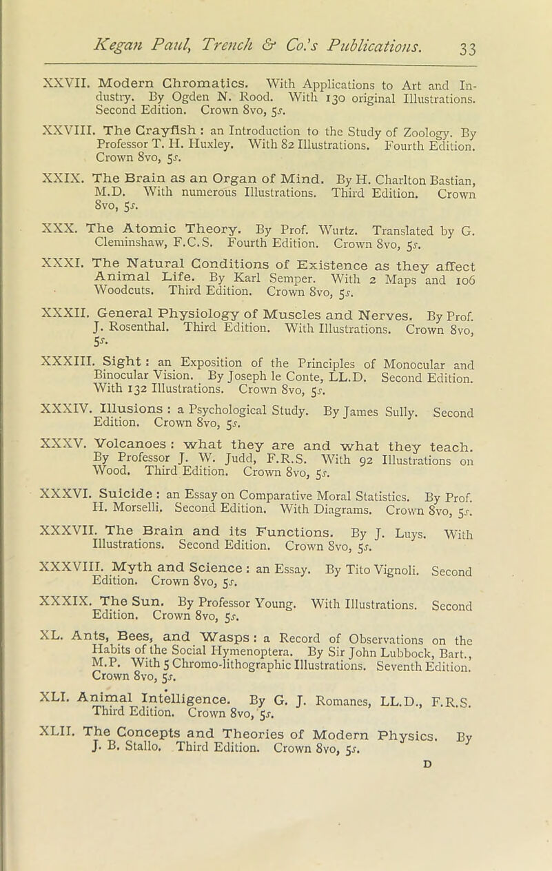 XXVII. Modern Chromatics. With Applications to Art and In- dustry. By Ogden N. Rood. With 130 original Illustrations. Second Edition. Crown 8vo, 5r. XXVIII. The Crayfish : an Introduction to the Study of Zoology. By Professor T. Ii. Huxley. With 82 Illustrations. Fourth Edition. Crown 8vo, 5r. XXIX. The Brain as an Organ of Mind. By H. Charlton Bastian, M.D. With numerous Illustrations. Third Edition. Crown Svo, Sr. XXX. The Atomic Theory. By Prof. Wurtz. Translated by G. Cleminshaw, F.C.S. Fourth Edition. Crown Svo, 5r. XXXI. The Natural Conditions of Existence as they affect Animal Life. By Karl Semper. With 2 Maps and 106 Woodcuts. Third Edition. Crown Svo, 5r. XXXII. General Physiology of Muscles and Nerves, By Prof. J. Rosenthal. Third Edition. With Illustrations. Crown Svo, 5y- XXXIII. Sight : an Exposition of the Principles of Monocular and Binocular Vision. By Joseph le Conte, LL.D. Second Edition. With 132 Illustrations. Crown Svo, 5r. XXXIV. Illusions: a Psychological Study. By James Sully. Second Edition. Crown 8vo, 5r. XXXV. Volcanoes : what they are and what they teach. By Professor J. W. Judd, F.R.S. With 92 Illustrations on Wood. Third Edition. Crown 8vo, Sr. XXXVI. Suicide : an Essay on Comparative Moral Statistics. By Prof. H. Morselli. Second Edition. With Diagrams. Crown Svo, 5>\ XXXVII. The Brain and its Functions. By J. Luys. With Illustrations. Second Edition. Crown Svo, Sr. XXXVIII. Myth and Science : an Essay. By Tito Vignoli. Second Edition. Crown 8vo, 5s. XXXIX. The Sun. By Professor Young. With Illustrations. Second Edition. Crown 8vo, 5r. XL. Ants, Bees, and Wasps: a Record of Observations on the Plabits of the Social Hymenoptera. By Sir John Lubbock, Bart., M.P. With 5 Chromo-lithographic Illustrations. Seventh Edition Crown 8vo, 5r. XLI. Animal Intelligence. By G. J. Romanes, LL.D., F.R.S. Third Edition. Crown 8vo, $s. XLII. The Concepts and Theories of Modern Physics. By J. B. Stallo. Third Edition. Crown 8vo, Sr.