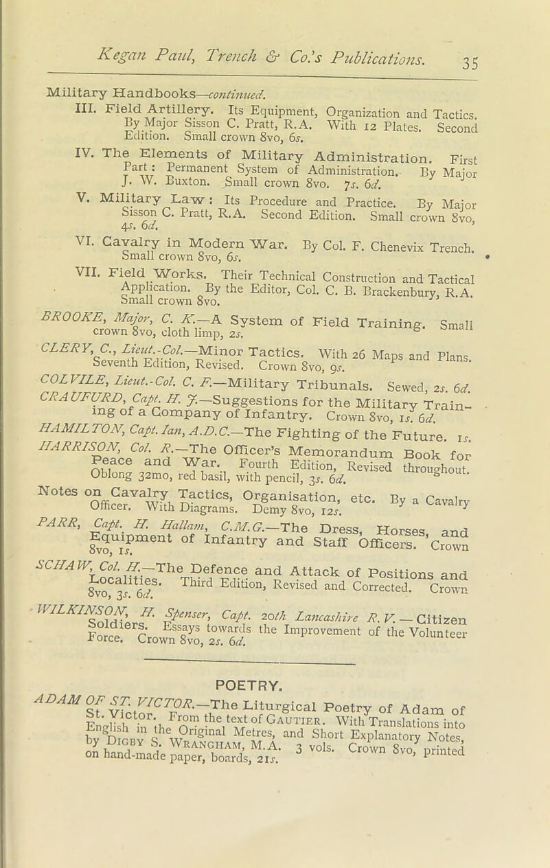 35 Military Handbooks—continued. III. Field Artillery. Its Equipment, Organization and Tactics. By Major Sisson C. Pratt, R.A. With 12 Plates. Second Edition. Small crown 8vo, 6s. IV. The Elements of Military Administration. First Part: Permanent System of Administration. By Major J. W. Buxton. Small crown Svo. 7r. 6d. V. Military Law : Its Procedure and Practice. By Major Sisson C. Pratt, R.A. Second Edition. Small crown 8vo 4-f. 0d, ’ VI. Cavalry in Modern War. By Col. F. Chenevix Trench. Small crown Svo, 6s. VII. Field Works. Their Technical Construction and Tactical Application. By the Editor, Col. C. B. Brackenbury, R.A. Small crown 8vo. BROOKE, Major, C K.—A System of Field Training. Small crown Svo, cloth limp, 2s. 5 CLERY C., Lieut.-Col.-Minor Tactics. With 26 Maps and Plans. Seventh Edition, Revised. Crown Svo, 9s, COLVILE, Lieut.-Col. C. F. Military Tribunals, Sewed, 2r. 6d. CRAUFURD, Capt H. J.— Suggestions for the Military Train- ing of a Company of Infantry. Crown Svo, is 6d. HAMILTON, Capt. Ian, A.D.C.—The Fighting of the Future, is. HARRISON, Col. R —The Officer’s Memorandum Book for Peace and War Fourth Edition, RevisS Sroughout Oblong 32mo, red basil, with pencil, 3^. 6d, Notes on Cavalry Tactics, Organisation, etc. By a Cavalrv Officer. With Diagrams. Demy 8vo, 12/. 7 7 PARR, Capt.. H. Hallam, C.M.G.—The Dress, Horses and fv?,Ui?ment °f Infantry and Staff Officers ’Crown The Defence and Attack of Positions and 8vo^3r 6V Td Edltlon’ Revised and Corrected. Crown WILKINSON, H. Spenser, Capt. 20th Lancashire R.V. — Citizen Forcel c'rown Svo, ^61 ^ Impr0vement of the Volunteer POETRY. ADAM OF Liturgical Poetry of Adam of En'rSr in (b Jo™ VZ* °f GaUTIER’ With Translations into bv Dirnv ihe GrlSlnal Me‘r/s, and Short Explanatory Notes, 3 vols- Ctown Svo’^