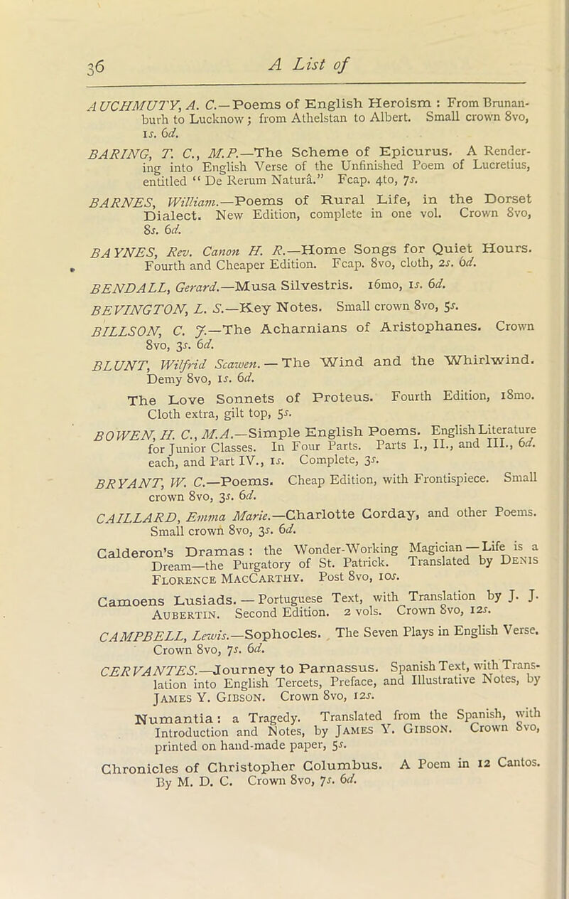 ro A UCHMUTY, A. C.—Poems of English Heroism : From Brunan- burh to Lucknow; from Atlielstan to Albert. Small crown 8vo, if. 6d. BARING, T. C., M.P.— The Scheme of Epicurus. A Render- ing into English Verse of the Unfinished Poem of Lucretius, entitled “ De Rerum Natura.” Fcap. 4to, 7s. BARNES, William— Poems of Rural Life, in the Dorset Dialect. New Edition, complete in one vol. Crown 8vo, 8r. 6d. BAYNES, Rev. Canon H. R.— Home Songs for Quiet Hours. Fourth and Cheaper Edition. Fcap. 8vo, cloth, 2s. bd. BENDALL, Gerard— Musa Silvestris. i6mo, is. 6d. BEVINGTON, L. S.—Key Notes. Small crown 8vo, Sr. BILLSON, C. y.—The Acharnians of Aristophanes. Crown 8vo, 3r. bd. BLUNT, Wilfrid Seamen.— The Win(1 and the Whirlwind. Demy 8vo, if. 6d. The Love Sonnets of Proteus. Fourth Edition, i8mo. Cloth extra, gilt top, Sr. BOWEN, H. C., M.A.—Simple English Poems. English Literature for Junior Classes. In Four Parts. Parts I., II., and III., 6 . each, and Part IV., ir. Complete, 3r. BRYANT, W. C.—Poems. Cheap Edition, with Frontispiece. Small crown 8vo, 3r. 6d. CAILLARD, Emma Marie— Charlotte Corday, and other Poems. Small crown 8vo, 3r. 6d. Calderon’s Dramas: the Wonder-Working Magician Life is a Dream—the Purgatory of St. Patrick. Translated by Denis Florence MacCarthy. Post 8vo, ior. Camoens Lusiads. — Portuguese Text, with Translation by J. J. Aubertin. Second Edition. 2 vols. Crown Svo, I2r. CAMPBELL, Lewis.—Sophocles. The Seven Plays in English Verse. Crown Svo, 7s. 6d. CER VANTES. —Journey to Parnassus. Spanish Text, with Trans- lation into English Tercets, Preface, and Illustrative Notes, by James Y. Gibson. Crown Svo, i2f. Numantia: a Tragedy. Translated from the Spanish, with Introduction and Notes, by James Y. Gibson. Crown bvo, printed on hand-made paper, 5.1. Chronicles of Christopher Columbus. A Poem in 12 Cantos. By M. D. C. Crown 8vo, 7s. 6d.