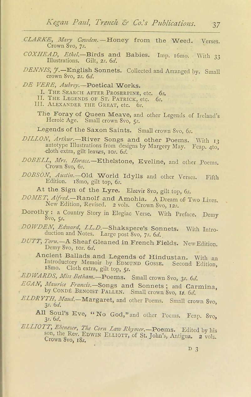 CLARKE, Mary Cozvden.—Honey from the Weed. Verses. Crown Svo, “]s. COXHEAD, Ethel.—Birds and Babies. Imp. i6mo. With 33 Illustrations. Gilt, 2s. 6d. DENNIS, J.— English Sonnets. Collected and Arranged bv. Small crown Svo, 2s. 6d. DE VERB, Aubrey.—Poetical Works. I. The Search after Proserpine, etc. 6s. II. The Legends of St. Patrick, etc. 6s. III. Alexander the Great, etc. 6r. The Foray of Queen Meave, and other Legends of Ireland’s Heroic Age. Small crown 8vo, 5.1. Legends of the Saxon Saints. Small crown Svo, 6s. DILLON, Arthur.—River Songs and other Poems. With 13 autotype Illustrations from designs by Margery May. Fcap. 4to cloth extra, gilt leaves, 10s. 6d. DOBELL, Mrs. Horace.— Ethelstone, Eveline, and other Poems. Crown 8vo, 6s. DOBSON, Austin.—Old World Idylls and other Verses. Fifth Edition. i8mo, gilt top, 6a At the Sign of the Lyre. Elzevir 8vo, gilt top, 6s. DOMED, Alfred.— Ranolf and Amohia. A Dream of Two Lives New Edition, Revised. 2 vols. Crown Svo, 12s. Dorothy : a Country Story in Elegiac Verse. With Preface. Demy Svo, 5s. J DOWDEN, Edward, LL.D.— Shakspere’s Sonnets. With Intro- auction and Notes. Large post 8vo, 7s. 6d. DUTT, Ton/.—A Sheaf Gleaned in French Fields. New Edition Demy 8vo, 10s. 6d. Ancient Ballads and Legends of Hindustan. With an Introductory Memoir by Edmund Gosse. Second Edition, iSmo. Cloth extra, gilt top, 5s. EDWARDS, Miss Mw.-Poems. Small crown Svo, 3s. 6d. EGAN, Maurice Francis.— Songs and Sonnets ; and Carmina, by Cond£ Benoist Pallen. Small crown Svo, ij. 6d, ELDRYTH, Maud.—Margaret, and other Poems. Small crown Svo 3s. 6d. ’ God,”and other Poems. Fcap. Svq, All Soul’s Eve, “ No 3-r. 6d. ELLIOTT, Ebenezer, The Corn Lazo Rhymer.—Poems. Edited by his Crown8voeVi8?DWIN ELLI0TT’ of St’ Jolln’s> Antigua. 2 vols.