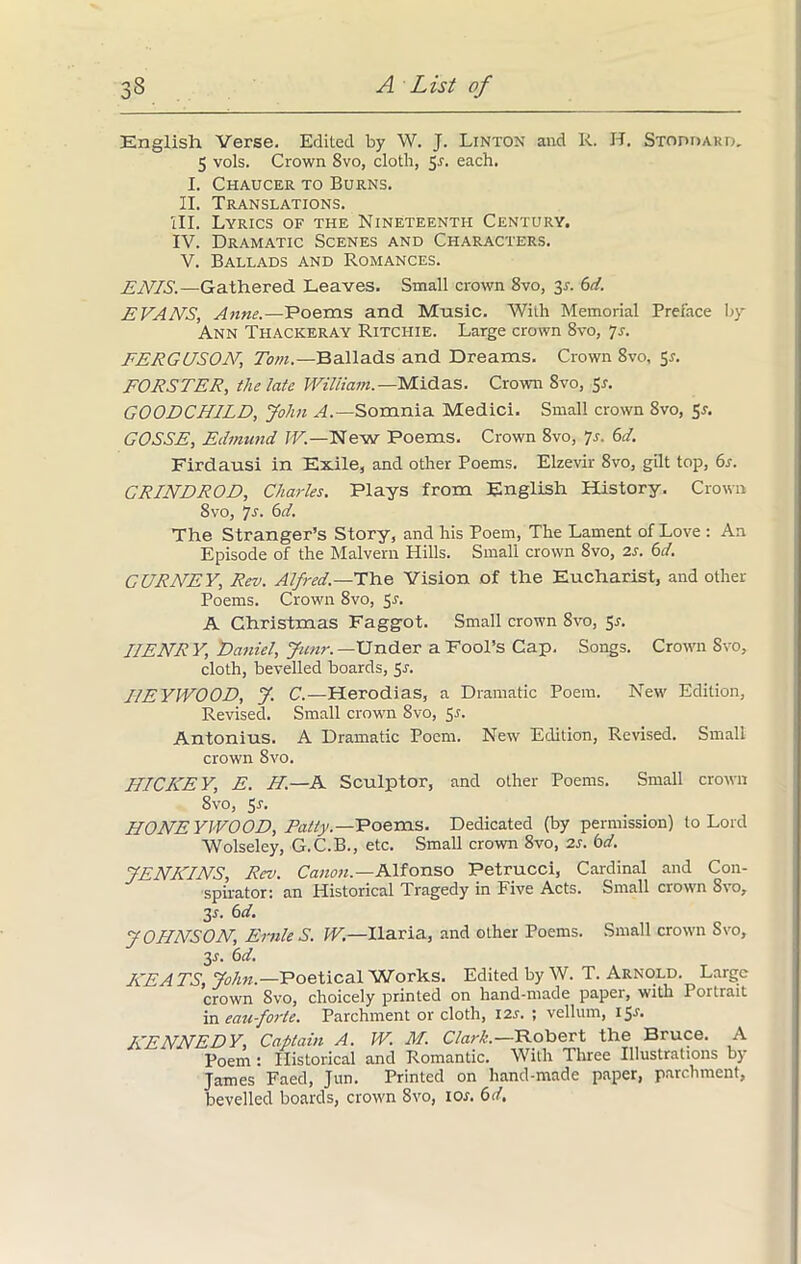 English Verse. Edited by W. J. Linton and R. H. Stoddard. 5 vols. Crown 8vo, cloth, $s. each. I. Chaucer to Burns. II. Translations. III. Lyrics of the Nineteenth Century. IV. Dramatic Scenes and Characters. V. Ballads and Romances. EATS.—Gathered Leaves. Small crown 8vo, 3-r. 6d. EVANS, Anne.—Poems and Music. With Memorial Preface by Ann Thackeray Ritchie. Large crown 8vo, 7s. FERGUSON, Tom.—Ballads and Dreams. Crown 8vo, 5a FORSTER, the late William. —Midas. Crown 8vo, 5-f. GOODCHILD, John A.—Somnia Medici. Small crown 8vo, 5r. GOSSE, Edmund W.—New Poems. Crown 8vo, 7s. 6d. Firdausi in Exile, and other Poems. Elzevir 8vo, gilt top, 6s. CRINDROD, Charles. Plays from English History. Crown Svo, Is. 6d. The Stranger’s Story, and his Poem, The Lament of Love : An Episode of the Malvern Hills. Small crown 8vo, 2s. 6d. GURNEY, Rev. Alfred.—The Vision of the Eucharist, and other Poems. Crown 8vo, 5a A Christmas Faggot. Small crown Svo, Sr. HENRY, Daniel, Jiinr.— Under a Fool’s Cap. Songs. Crown Svo, cloth, bevelled boards, 5J. HEYIVOOD, J. C.—Herodias, a Dramatic Poem. New Edition, Revised. Small crown Svo, 5-f. Antonius. A Dramatic Poem. New Edition, Revised. Small crown Svo. HICKEY, E. H.—A Sculptor, and other Poems. Small crown 8vo, 5s. HONEYWOOD, Patty.—Poems. Dedicated (by permission) to Lord Wolseley, G.C.B., etc. Small crown 8vo, 2s. bd. JENKINS, Rev. Canon.—Alfonso Petrucci, Cardinal and Con- spirator: an Historical Tragedy in Five Acts. Small crown Svo, 3s. 6d. JOHNSON, Ernie S. W.—Ilaria, and other Poems. Small crown Svo, 3.?. 6d. KEATS, John.—Poetical Works. Edited by W. T. Arnold. Large crown Svo, choicely printed on hand-made paper, with Portrait in eau-forte. Parchment or cloth, 12s. ; vellum, 15^. KENNEDY, Captain A. W. M. Clark.—Robert the Bruce. A Poem : Historical and Romantic. With Three Illustrations by James Faed, Jun. Printed on hand-made paper, parchment, bevelled boards, crown 8vo, ioj. 6d,