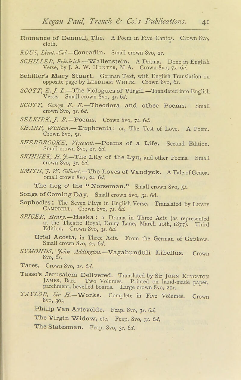 Romance of Dennell, The. A Poem in Five Cantos. Crown 8vo, cloth. ROUS, Lieut.-Col.—Conradin. Small crown 8vo, 2s. SCHILLER, Friedrich.—'Wallenstein. A Drama. Done in English Verse, by J. A. W. Hunter, M.A. Crown 8vo, js. 6d. Schiller’s Mary Stuart. German Text, with English Translation on opposite page by Leedham White. Crown 8vo, 6s. SCOTT, E. J. L.—The Eclogues of Virgil.—Translated into English Verse. Small crown 8vo, y. 6d. SCOTT, George F. E.—Theodora and other Poems. Small crown Svo, 31. 6d. SELKIRK, J. B.—Poems. Crown Svo, 7s. 6d. SHARE, William.— Euphrenia: or, The Test of Love. A Poem. Crown 8vo, 5s. SHERBROOKE, Viscount.—Poems of a Life. Second Edition. Small crown 8vo, 2s. 6d. SKINNER, H. J.—The Lily of the Lyn, and other Poems. Small crown 8vo, 31-. 6d. SMITH, J. W. Gilbart.—The Loves of Vandyck. A Tale of Genoa. Small crown 8vo, 2s. 6d. The Log o’ the “Norseman.” Small crown 8vo, Sr. Songs of Coming Day. Small crown 8vo, 3*. 6d. Sophocles : The Seven Plays in English Verse. Translated by Lewis Campbell. Crown 8vo, 7s. 6d. SPICER, Henry.—Haska ; a Drama in Three Acts (as represented at the Theatre Royal, Drury Lane, March 10th, 1S77). Third Edition. Crown 8vo, 31-. 6d. Uriel Acosta, in Three Acts. From the German of Gatzkow. Small crown 8vo, 2s. 6d. SYMONDS, John Addington.—Vagabunduli Libellus. Crown 8 vo, 6s. Tares. Crown 8vo, ij. 6d. Tasso’s Jerusalem Delivered. Translated by Sir John Kingston James, Bart. Two Volumes. Printed on hand-made paper, parchment, bevelled boards. Large crown 8vo, 21 s. TAYLOR, Sir H.—Works. Complete in Five Volumes. Crown 8vo, 30s. Philip Van Artevelde. Fcap. 8vo, 31-. 6d. The Virgin Widow, etc. Fcap. Svo, 3*. 6d. The Statesman. Fcap. 8vo, 3*. 6d.