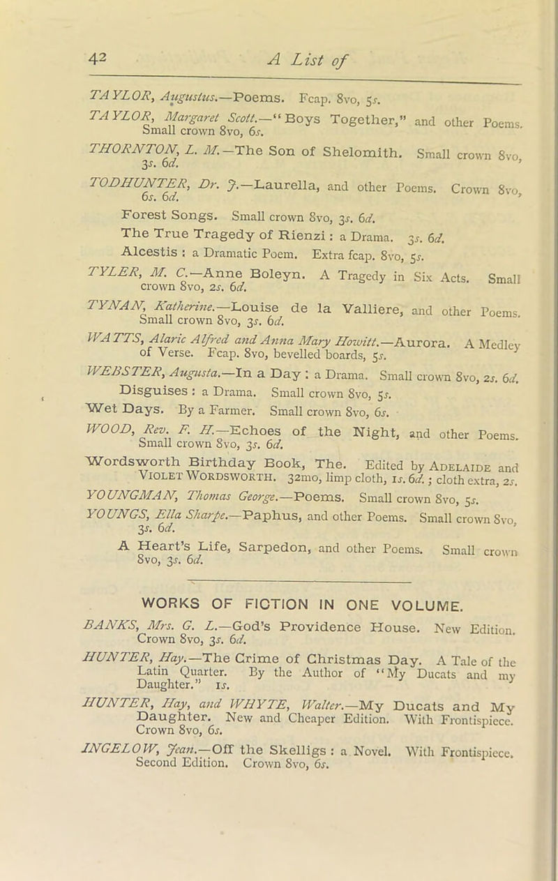 TAYLOR, Augustus.—Poems. Fcap. Svo, 5s. TAYLOR, Margaret Scott. “ Boys Together,” and other Poems bmall crown 8vo, 6.r. THORNTON L. 211. —The Son of Shelomith. Small crown 8vo 3s. 6d. TODHUNTER, Dr. J.—Laurella, and other Poems. Crown 8vo or. 6d. Forest Songs. Small crown Svo, 31. 6d. The True Tragedy of Rienzi: a Drama. 3,. 6d. Alcestis : a Dramatic Poem. Extra fcap. 8vo, 5s. TYLER, M. C.—Anne Boleyn, A Tragedy in Six Acts. Small crown 8vo, 2s. 6d. TYNAN Katherine. Louise de la Valliere, and other Poems bmall crown Svo, 3J. 6d. WATTS, Alanc Alfred and Anna Mary Howitt.—Aurora. A Medlev of Verse. Fcap. 8vo, bevelled boards, Sr. > WEBSTER, Augusta.—In a Day ; a Drama. Small crown 8vo, 2s. 6d. Disguises : a Drama. Small crown 8vo, 5r. Wet Days. By a Farmer. Small crown Svo, 6r. WOOD, Rev. F. AT.—Echoes of the Night, and other Poems. Small crown Svo, 3r. 6d. W'ordsworth Birthday Book, The. Edited by Adelaide and Violet Wordsworth. 321110, limp cloth, is. 6d.; cloth extra, 2r. YOUNGMAN, Thomas George.—Poems. Small crown Svo, Sr. YOUNGS, Ella Sharpe.—Paphus, and other Poems. Small crown Svo 3r. 6d. A Heart’s Life, Sarpedon, and other Poems. Small crown Svo, 3r. 6d. WORKS OF FICTION IN ONE VOLUME. BANKS, Mrs. G. L.—God’s Providence House. New Edition. Crown Svo, 3s. 6d. HUNTER, Hay.—The Crime of Christmas Day. A Tale of the Latin Quarter. By the Author of “My Ducats and my Daughter.” ir. HUNTER, Hay, and WHYTE, Walter.—My Ducats and My Daughter. New and Cheaper Edition. With Frontispiece. Crown 8vo, 6s. INGELOW, Jean. Off the Skelligs : a Novel. With Frontispiece. Second Edition. Crown Svo, 6s.
