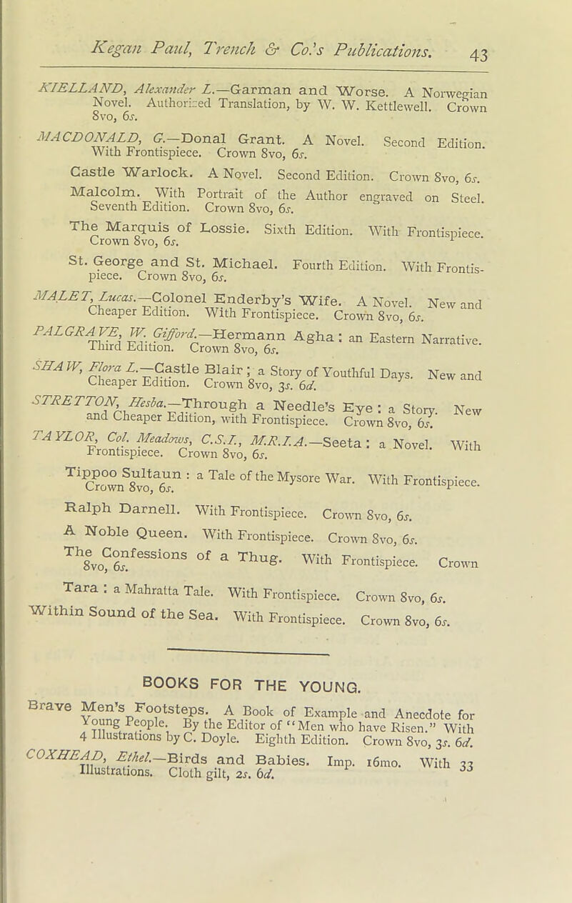 KIELLAND, Alexander Z.-Garman and Worse. A Norwegian Novel. Authorized Translation, by W. W. Kettlewell. Crown 8 vo, 6s. MACDONALD, G.—Donal Grant. A Novel. Second Edition With Frontispiece. Crown 8vo, 6s. Castle Warlock. A Novel. Second Edition. Crown 8vo, 6s. Malcolm. With Portrait of the Author engraved on Steel Seventh Edition. Crown 8vo, 6s. The Marquis of Lossie. Sixth Edition. With Frontispiece Crown 8vo, 6s. 1 St. George and St. Michael. Fourth Edition. With Frontis- piece. Crown 8vo, 6s. MALET Lucas.-Colonel Enderby’s Wife. A Novel. New and Cheaper Edition. With Frontispiece. Crown 8vo, 6s. PALGRAVE IF Gifford Hermann Agha : an Eastern Narrative, llnrd Edition. Crown 8vo, 6s. S/LA IV, Flora Z.-Castle Blair ; a Story of Youthful Days. New and Cheaper Edition. Crown 8vo, 3s. 6d. STRETTON,/Lesba.~riyvough a Needle’s Eye : a Story. New and Cheaper Edition, with Frontispiece. Crown 8vo, 6s. TAYLOR, Col. Meadows, C.S.L., M.R.I.A.— Seeta: a Novel. With Frontispiece. Crown 8vo, 6s. TlC?o5nS8Uvot ^ ^ °f tll£ MySOre War< With Frontispiece. Ralph Darnell. With Frontispiece. Crown Svo, 6s. A Noble Queen. With Frontispiece. Crown Svo, 6s. Th8evo?6feSSi0nS °f a ThuS‘ With Frontispiece. Crown Tara : a Mahratta Tale. With Frontispiece. Crown Svo, 6,. Within Sound of the Sea. With Frontispiece. Crown Svo, 6s. BOOKS FOR THE YOUNG. Brave Men’s Footsteps. A Book of Example and Anecdote for Young People. By the Editor of “Men who have Risen.” With 4 Illustrations by C. Doyle. Eighth Edition. Crown Svo, 3s. 6d. COXHEAD, Ethel.—Birds and Babies. Illustrations. Cloth gilt, 2s. 6d. Imp. i6mo. With 33