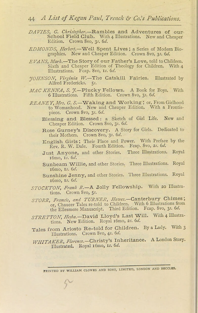 DA VIES, G. Christopher.—Rambles and Adventures of our School Field Club. With 4 Illustrations. New and Cheaper Edition. Crown 8vo, y. 6d. EDMONDS, Herbert.—Well Spent Lives a Series of Modern Bio- graphies. New and Cheaper Edition. Crown 8vo, y. 6d. EVANS, Mark.—The Story of our Father’s Love, told to Children. Sixth and Cheaper Edition of Theology for Children. With 4 Illustrations. Fcap. 8vo, If. 6d. JOHNSON, Virginia W.—The Catskill Fairies. Illustrated by Alfred Fredericks. MAC HENNA, S. y.—Plucky Fellows. A Book for Boys. With 6 Illustrations. Fifth Edition. Crown 8vo, y. 6d. REANEY, Mrs. G. S.—Waking and Working : or, From Girlhood to Womanhood. New and Cheaper Edition. With a Frontis- piece. Crown 8vo, 3-r. 6d. Blessing and Blessed: a Sketch of Girl Life. New and Cheaper Edition. Crown 8vo, 3.?. 6d. Rose Gurney’s Discovery. A Story for Girls. Dedicated to their Mothers. Crown 8vo, y. 6d. English Girls : Their Place and Power. With Preface by the Rev. R. W. Dale. Fourth Edition. Fcap. 8vo, 2s. 6d. Just Anyone, and other Stories. Three Illustrations. Royal i6mo, if. 6d. Sunbeam Willie, and other Stories. Three Illustrations. Royal i6mo, is. 6d. Sunshine Jenny, and other Stories. Three Illustrations. Royal i6mo, is. 6d. STOCKTON, Frank R.—A Jolly Fellowship. With 20 Illustra- tions. Crown 8vo, 5J- STORR, Francis, and TURNER, Hawes— Canterbury Chimes; or, Chaucer Tales re-told to Children. With 6 Illustrations from the Ellesmere Manuscript. Third Edition. Fcap. 8vo, y. 6d. STRETTON, Hesba.—David Lloyd’s Last Will. With 4 Illustra- tions. New Edition. Royal i6mo, 2s. 6d. Tales from Ariosto Re-told for Children. By a Lady. With 3 Illustrations. Crown 8vo, 4s. 6d. WHITAKER, Florence— Christy’s Inheritance. A London Story. Illustrated. Royal i6mo, If. 6d. PRINTED BY WILLIAM CLOWES AND SONS, LIMITED, LONDON AND BECCLES.
