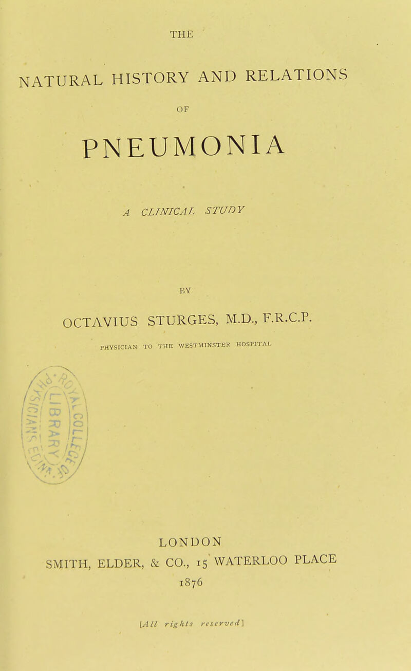 THE NATURAL HISTORY AND RELATIONS OF PNEUMONIA A CLINICAL STUDY BY OCTAVIUS STURGES, M.D., RR.C.P. PHYSICIAN TO THE WESTMINSTER HOSPITAL £3/ CD o o LONDON SMITH, ELDER, & CO., 15 WATERLOO PLACE 1876 {All rights reserved]