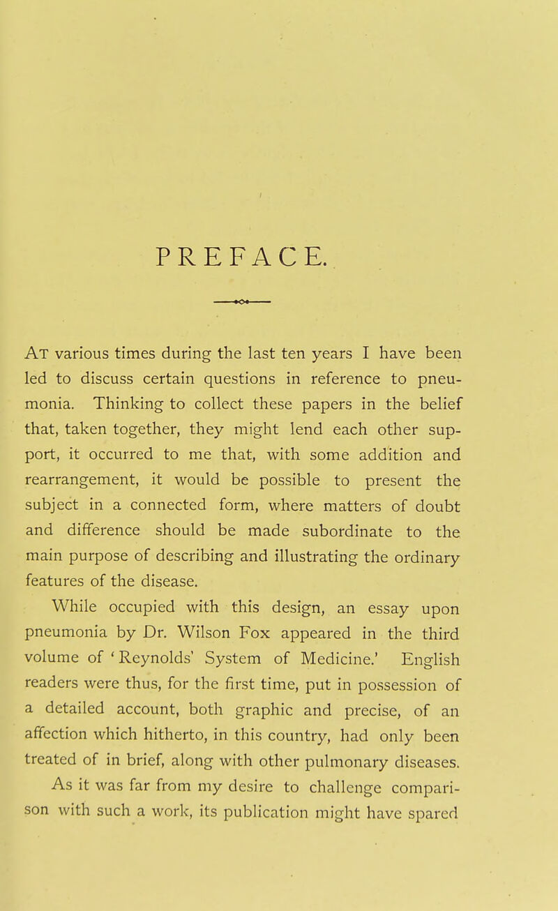 PREFACE. At various times during the last ten years I have been led to discuss certain questions in reference to pneu- monia. Thinking to collect these papers in the belief that, taken together, they might lend each other sup- port, it occurred to me that, with some addition and rearrangement, it would be possible to present the subject in a connected form, where matters of doubt and difference should be made subordinate to the main purpose of describing and illustrating the ordinary features of the disease. While occupied with this design, an essay upon pneumonia by Dr. Wilson Fox appeared in the third volume of ' Reynolds' System of Medicine.' English readers were thus, for the first time, put in possession of a detailed account, both graphic and precise, of an affection which hitherto, in this country, had only been treated of in brief, along with other pulmonary diseases. As it was far from my desire to challenge compari- son with such a work, its publication might have spared