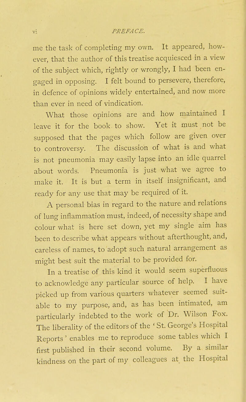 me the task of completing my own. It appeared, how- ever, that the author of this treatise acquiesced in a view of the subject which, rightly or wrongly, I had been en- gaged in opposing. I felt bound to persevere, therefore, in defence of opinions widely entertained, and now more than ever in need of vindication. What those opinions are and how maintained I leave it for the book, to show. Yet it must not be supposed that the pages which follow are given over to controversy. The discussion of what is and what is not pneumonia may easily lapse into an idle quarrel about words. Pneumonia is just what we agree to make it. It is but a term in itself insignificant, and ready for any use that may be required of it. A personal bias in regard to the nature and relations of lung inflammation must, indeed, of necessity shape and colour what is here set down, yet my single aim has been to describe what appears without afterthought, and, careless of names, to adopt such natural arrangement as might best suit the material to be provided for. In a treatise of this kind it would seem superfluous to acknowledge any particular source of help. I have picked up from various quarters whatever seemed suit- able to my purpose, and, as has been intimated, am particularly indebted to the work of Dr. Wilson Fox. The liberality of the editors of the ' St. George's Hospital Reports ' enables me to reproduce some tables which I first pubHshed in their second volume. By a similar kindness on the part of my colleagues at, the Hospital