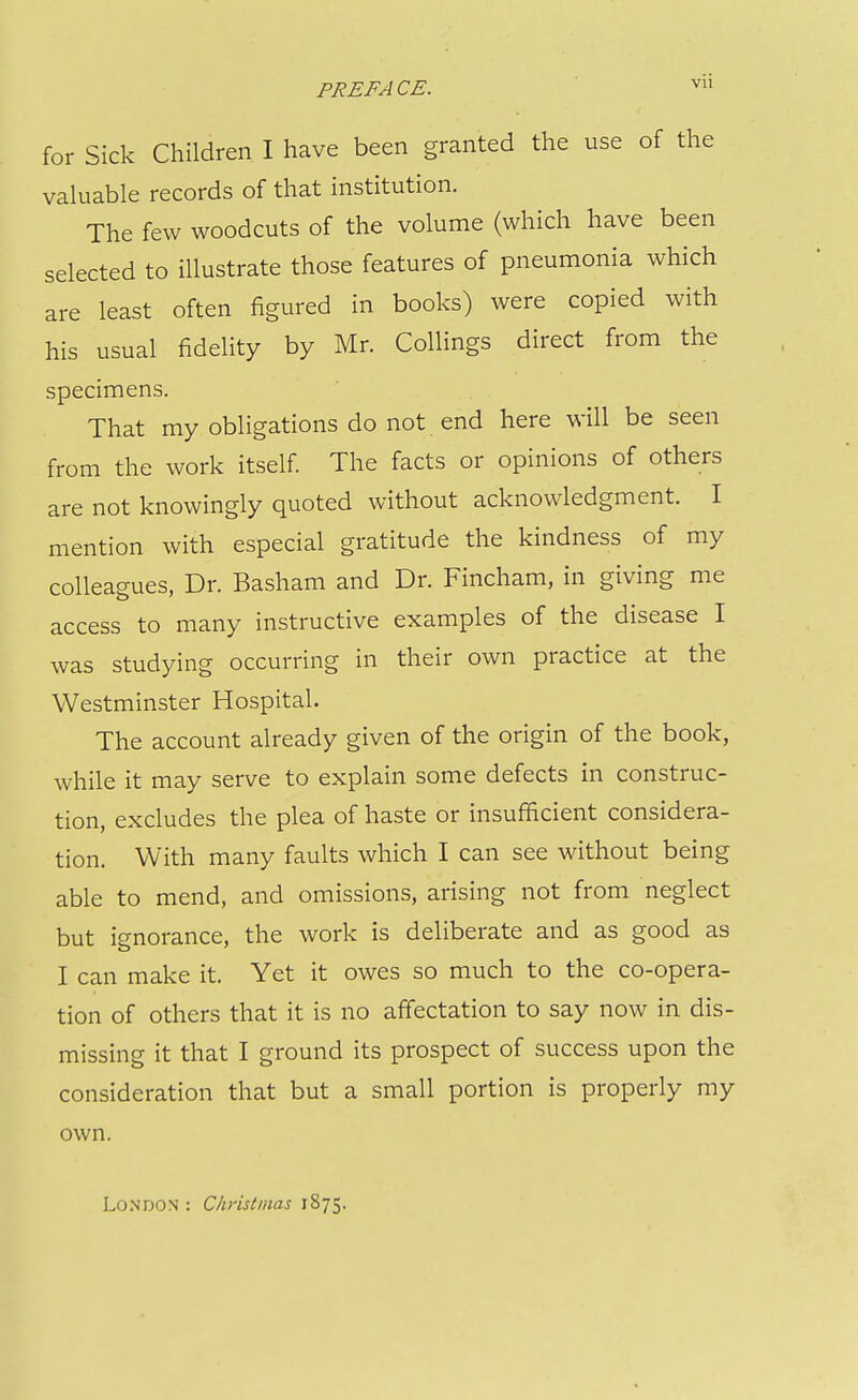 for Sick Children I have been granted the use of the valuable records of that institution. The few woodcuts of the volume (which have been selected to illustrate those features of pneumonia which are least often figured in books) were copied with his usual fidelity by Mr. Collings direct from the specimens. That my obligations do not end here will be seen from the work itself The facts or opinions of others are not knowingly quoted without acknowledgment. I mention with especial gratitude the kindness of my colleagues, Dr. Basham and Dr. Fincham, in giving me access to many instructive examples of the disease I was studying occurring in their own practice at the Westminster Hospital. The account already given of the origin of the book, while it may serve to explain some defects in construc- tion, excludes the plea of haste or insufficient considera- tion. With many faults which I can see without being able to mend, and omissions, arising not from neglect but ignorance, the work is deliberate and as good as I can make it. Yet it owes so much to the co-opera- tion of others that it is no affectation to say now in dis- missing it that I ground its prospect of success upon the consideration that but a small portion is properly my own. London : Christmas 1875.