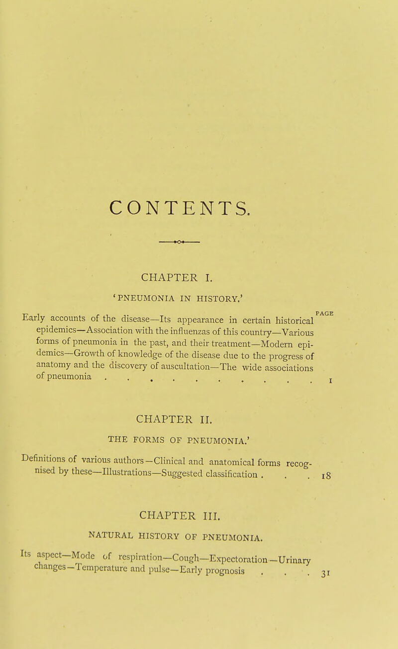 CONTENTS. CHAPTER I. •PNEUMONIA IN HISTORY.' Early accounts of the disease—Its appearance in certain historical epidemics—Association with the influenzas of this countiy—Various forms of pneumonia in the past, and their treatment—Modem epi- demics—Growth of knowledge of the disease due to the progress of anatomy and the discovery of auscultation—The wide associations of pneumonia ....... CHAPTER II. THE FORMS OF PNEUMONIA.' Definitions of various authors-Clinical and anatomical forms recog- nised by these—Illustrations—Suggested classification . . .18 CHAPTER III. NATURAL HISTORY OF PNEUMONIA. Its aspect-Mode of respiration-Cough-Expectoration-Urinary changes-Temperature and pulse-Eariy prognosis . 31