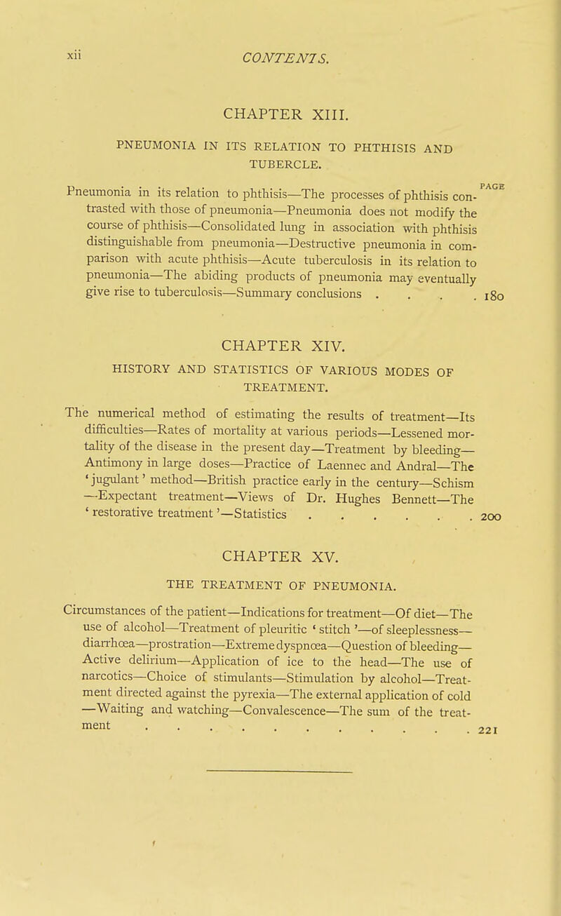 CHAPTER XIII. PNEUMONIA IN ITS RELATION TO PHTHISIS AND TUBERCLE. Pneumonia in its relation to phthisis—The processes of phthisis con- ''^^^ trasted with those of pneumonia—Pneumonia does not modify the course of phthisis—Consolidated lung in association with phthisis distinguishable from pneumonia—Destructive pneumonia in com- parison with acute phthisis—Acute tuberculosis in its relation to pneumonia—The abiding products of pneumonia may eventually give rise to tuberculosis—Summaiy conclusions . . . .180 CHAPTER XIV. HISTORY AND STATISTICS OF VARIOUS MODES OF TREATMENT. The numerical method of estimating the results of treatment—Its difficulties—Rates of mortality at various periods—Lessened mor- tality of the disease in the present day—Treatment by bleeding Antimony in large doses—Practice of Laennec and Andral—The 'jugulant' method—British practice early in the century—Schism —Expectant treatment—Views of Dr. Hughes Bennett—The ' restorative treatment '—Statistics 200 CHAPTER XV. THE TREATMENT OF PNEUMONIA. Circumstances of the patient—Indications for treatment—Of diet—The use of alcohol—Treatment of pleuritic «stitch '—of sleeplessness— diarrhoea—prostration—Extreme dyspnoea—Question of bleeding- Active delirium—Application of ice to the head—The use of narcotics—Choice of stimulants—Stimulation by alcohol—Treat- ment directed against the pyrexia—The external application of cold —Waiting and watching—Convalescence—The sum of the treat- ment