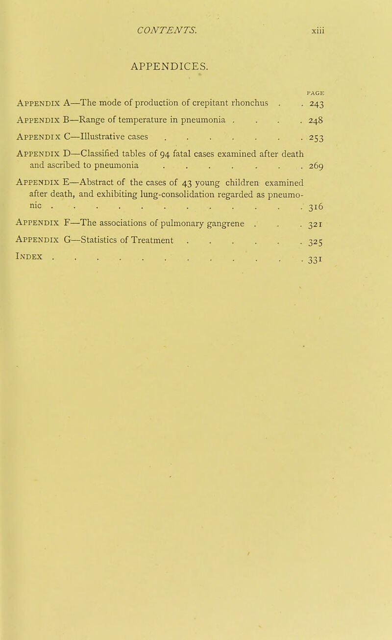 APPENDICES. PAGE Appendix A—The mode of production of crepitant rhonchus . . 243 Appendix B—Range of temperature in pneumonia .... 248 Appendix C—Illustrative cases ....... 253 Appendix D—Classified tables of 94 fatal cases examined after death and ascribed to pneumonia ....... 269 Appendix E—Abstract of the cases of 43 young children examined after death, and exhibiting lung-consolidation regarded as pneumo- nic ^16 Appendix F—The associations of pulmonary gangrene Appendix G—Statistics of Treatment . Index ■ 321 • 325 • 331 /